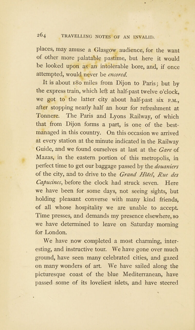 places, may amuse a Glasgow audience, for the want of other more palatable pastime, but here it would be looked upon as an intolerable bore, and, if once attempted, would never be encored. It is about 180 miles from Dijon to Paris; but by the express train, which left at half-past twelve o’clock, we got to the latter city about half-past six p.m., after stopping nearly half an hour for refreshment at Tonnere. The Paris and Lyons Railway, of which that from Dijon forms a part, is one of the best- managed in this country. On this occasion we arrived at every station at the minute indicated in the Railway Guide, and we found ourselves at last at the Gare of Mazas, in the eastern portion of this metropolis, in perfect time to get our baggage passed by the douaniers of the city, and to drive to the Grand Hotel, Rue des Capucines, before the clock had struck seven. Here we have been for some days, not seeing sights, but holding pleasant converse with many kind friends, of all whose hospitality we are unable to accept. Time presses, and demands my presence elsewhere, so we have determined to leave on Saturday morning for London. We have now completed a most charming, inter- esting, and instructive tour. We have gone over much ground, have seen many celebrated cities, and gazed on many wonders of art. We have sailed along the picturesque coast of the blue Mediterranean, have passed some of its loveliest islets, and have steered