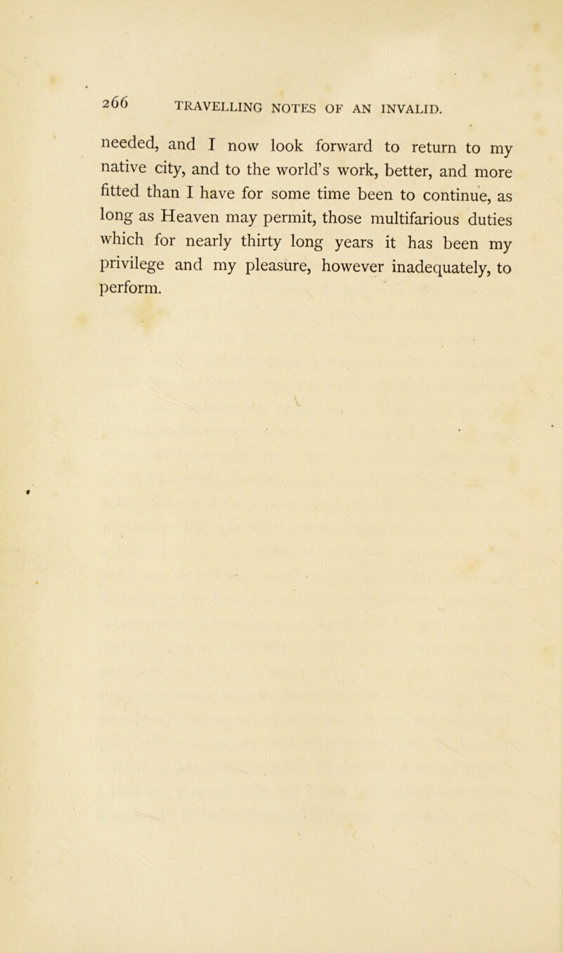 needed, and I now look forward to return to my native city, and to the world’s work, better, and more fitted than I have for some time been to continue, as long as Heaven may permit, those multifarious duties which for nearly thirty long years it has been my privilege and my pleasure, however inadequately, to perform.