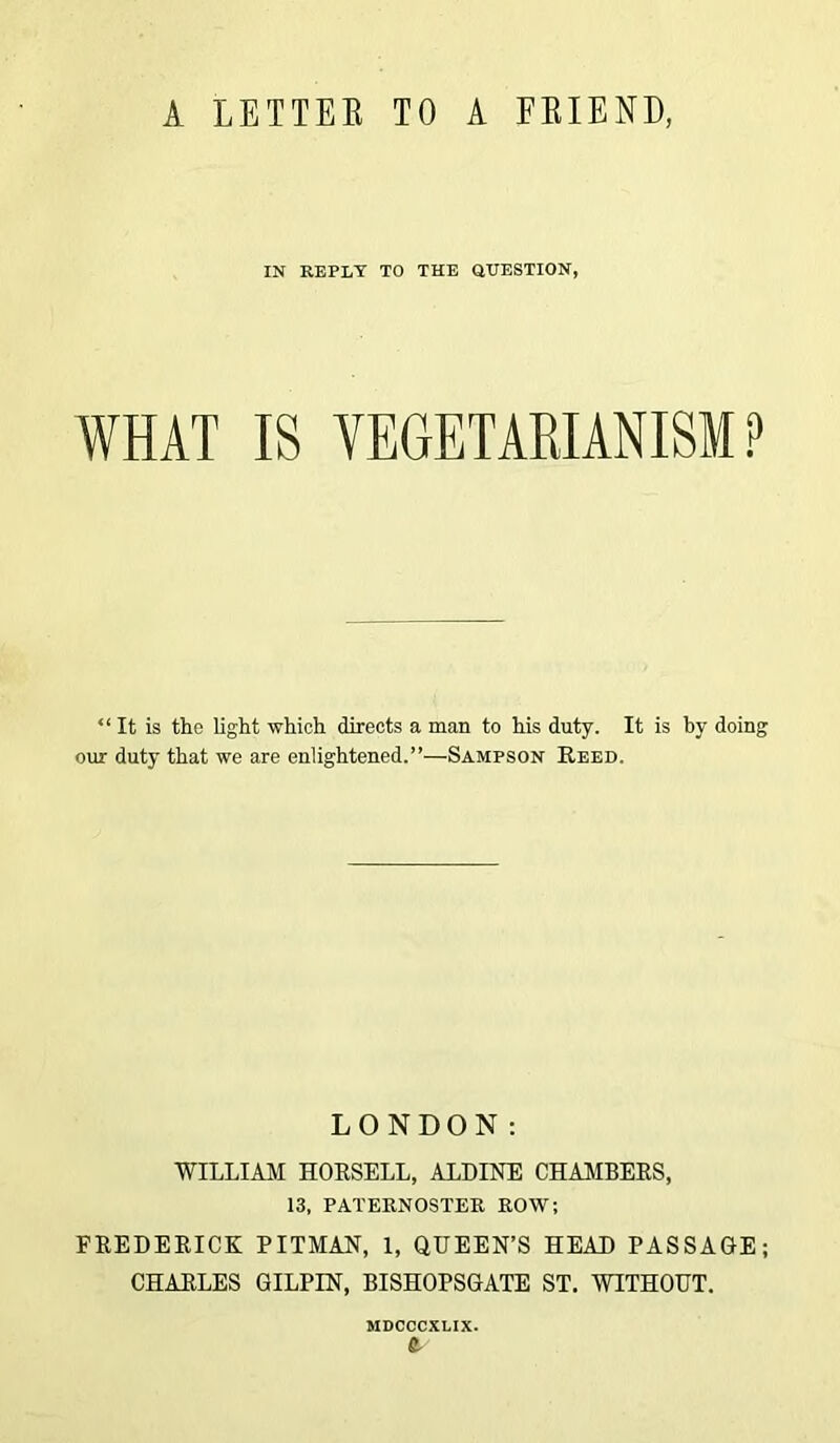 A LETTER TO A FRIEND, IN REPLY TO THE QUESTION, WHAT IS VEGETARIANISM P “It is the light which directs a man to his duty. It is by doing our duty that we are enlightened.”—Sampson Reed. LONDON: WILLIAM HORSELL, ALDINE CHAMBERS, 13, PATERNOSTER ROW; FREDERICK PITMAN, 1, QUEEN’S HEAD PASSAGE; CHARLES GILPIN, BISHOPSGATE ST. WITHOUT. MDCOCXLIX.