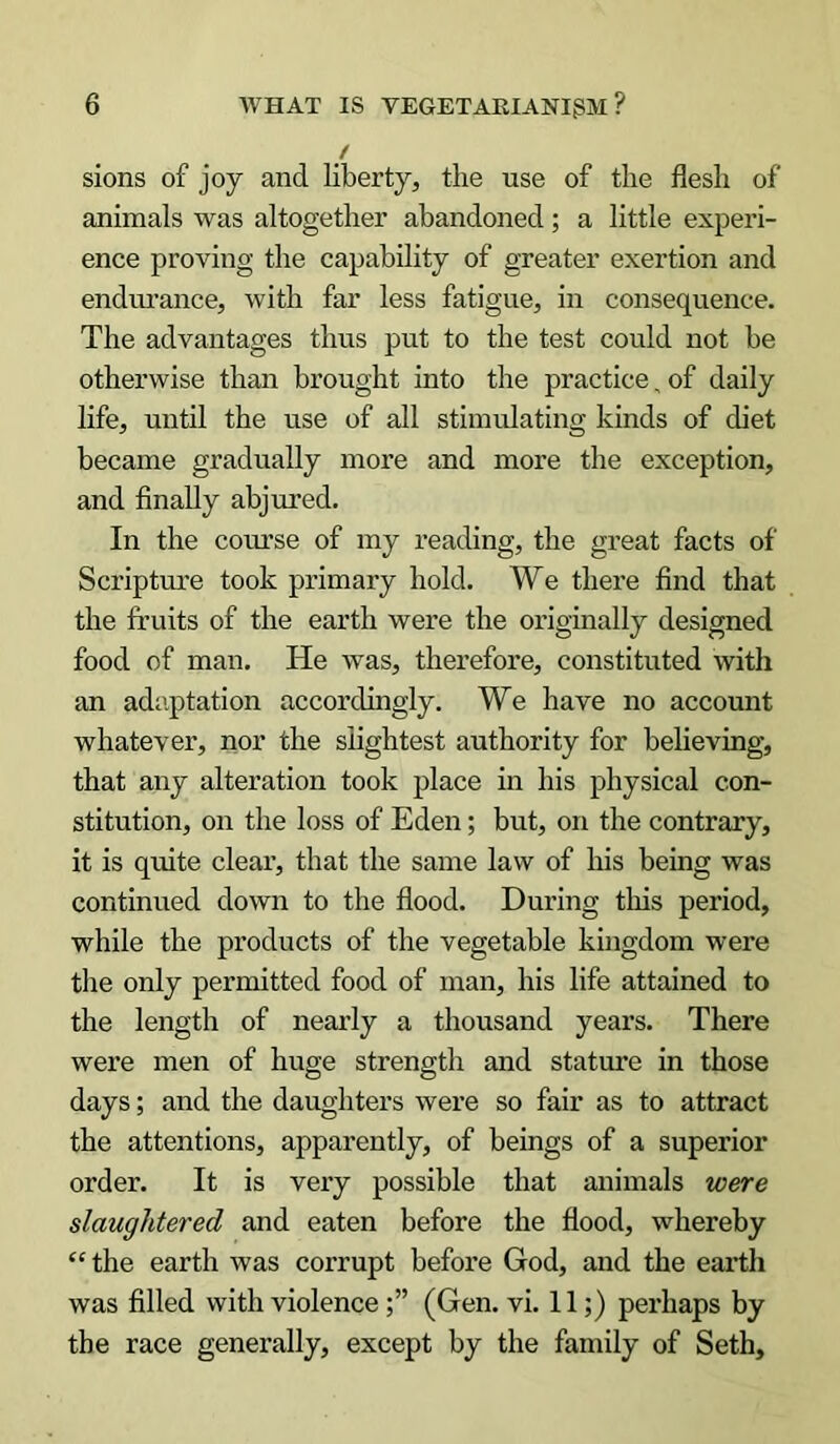 / sions of joy and liberty, the use of the flesh of animals was altogether abandoned; a little experi- ence proving the capability of greater exertion and endurance, with far less fatigue, in consequence. The advantages thus put to the test could not be otherwise than brought into the practice „ of daily life, until the use of all stimulating kinds of diet became gradually more and more the exception, and finally abjured. In the course of my reading, the great facts of Scripture took primary hold. We there find that the fruits of the earth were the originally designed food of man. He was, therefore, constituted with an adaptation accordingly. We have no account whatever, nor the slightest authority for believing, that any alteration took place in his physical con- stitution, on the loss of Eden; but, on the contrary, it is quite clear, that the same law of his being was continued down to the flood. During this period, while the products of the vegetable kingdom were the only permitted food of man, his life attained to the length of nearly a thousand years. There were men of huge strength and stature in those days; and the daughters were so fair as to attract the attentions, apparently, of beings of a superior order. It is very possible that animals were slaughtered and eaten before the flood, whereby “ the earth was corrupt before God, and the earth was filled with violence(Gen. vi. 11;) perhaps by the race generally, except by the family of Seth,