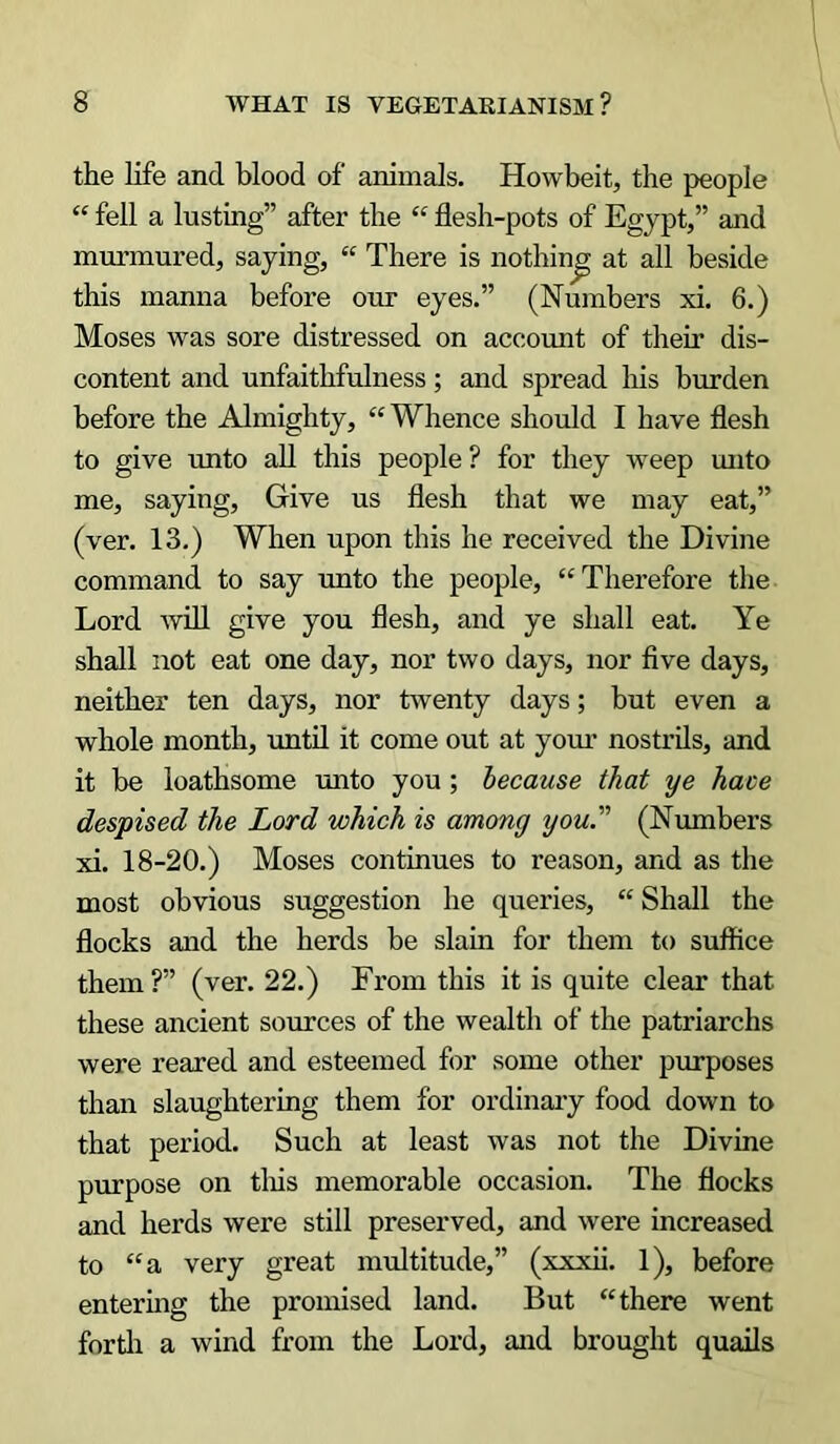 the life and blood of animals. Howbeit, the people “ fell a lusting” after the “ flesh-pots of Egypt,” and murmured, saying, “ There is nothing at all beside this manna before our eyes.” (Numbers xi. 6.) Moses was sore distressed on account of their dis- content and unfaithfulness; and spread his burden before the Almighty, “Whence should I have flesh to give unto all this people ? for they weep unto me, saying. Give us flesh that we may eat,” (ver. 13.) When upon this he received the Divine command to say unto the people, “Therefore the Lord will give you flesh, and ye shall eat. Ye shall not eat one day, nor two days, nor five days, neither ten days, nor twenty days; but even a whole month, until it come out at your nostrils, and it be loathsome unto you ; because that ye have despised the Lord which is among you''' (Numbers xi. 18-20.) Moses continues to reason, and as the most obvious suggestion he queries, “ Shall the flocks and the herds be slain for them to suffice them?” (ver. 22.) Erom this it is quite clear that these ancient sources of the wealth of the patriarchs were reared and esteemed for some other purposes than slaughtering them for ordinary food down to that period. Such at least was not the Divine purpose on tliis memorable occasion. The flocks and herds were still preserved, and were increased to “a very great multitude,” (xxxii. 1), before entering the promised land. But “there went forth a wind from the Lord, and brought quails