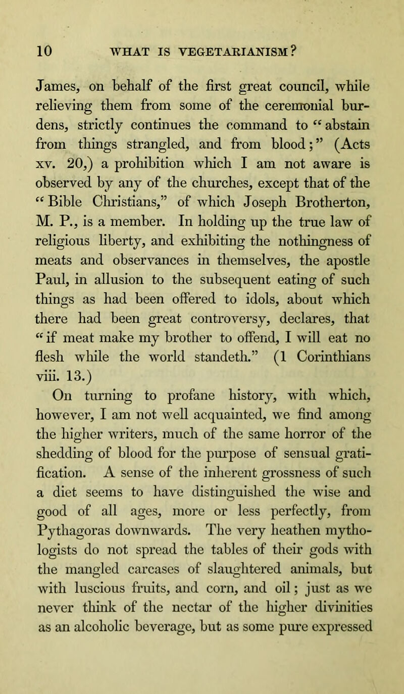 James, on behalf of the first great council, while relieving them from some of the ceremonial bur- dens, strictly continues the command to “ abstain from things strangled, and from blood; ” (Acts xv. 20,) a prohibition which I am not aware is observed by any of the churches, except that of the “ Bible Christians,” of which Joseph Brotherton, M. P., is a member. In holding up the true law of religious liberty, and exhibiting the nothingness of meats and observances in themselves, the apostle Paul, in allusion to the subsequent eating of such things as had been offered to idols, about which there had been great controversy, declares, that “ if meat make my brother to offend, I will eat no flesh while the world standeth.” (1 Corinthians viii. 13.) On turning to profane history, with which, however, I am not well acquainted, we find among the higher writers, much of the same horror of the shedding of blood for the purpose of sensual grati- fication. A sense of the inherent grossness of such a diet seems to have distinguished the wise and good of all ages, more or less perfectly, from Pythagoras downwards. The very heathen rnytho- logists do not spread the tables of their gods with the mangled carcases of slaughtered animals, but with luscious fruits, and corn, and oil; just as we never think of the nectar of the higher divinities as an alcoholic beverage, but as some pure expressed