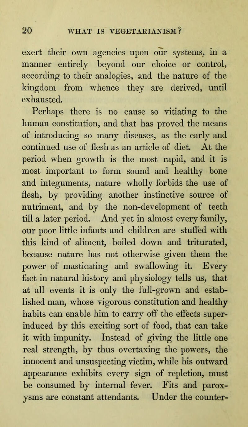 exert their own agencies upon our systems, in a manner entirely beyond our choice or control, according to their analogies, and the nature of the kingdom from whence they are derived, until exhausted. Perhaps there is no cause so vitiating to the human constitution, and that has proved the means of introducing so many diseases, as the early and continued use of flesh as an article of diet At the period when growth is the most rapid, and it is most important to form sound and healthy bone and integuments, nature wholly forbids the use of flesh, by providing another instinctive source of nutriment, and by the non-development of teeth till a later period. And yet in almost every family, our poor little infants and children are stuffed with this kind of aliment, boiled down and triturated, because nature has not otherwise given them the power of masticating and swallowing it. Every fact in natural history and physiology tells us, that at all events it is only the full-grown and estab- lished man, whose vigorous constitution and healthy habits can enable him to carry off the effects super- induced by this exciting sort of food, that can take it with impunity. Instead of giving the little one real strength, by thus overtaxing the powers, the innocent and unsuspecting victim, while his outward appearance exhibits every sign of repletion, must be consumed by internal fever. Fits and parox- ysms are constant attendants. Under the counter-