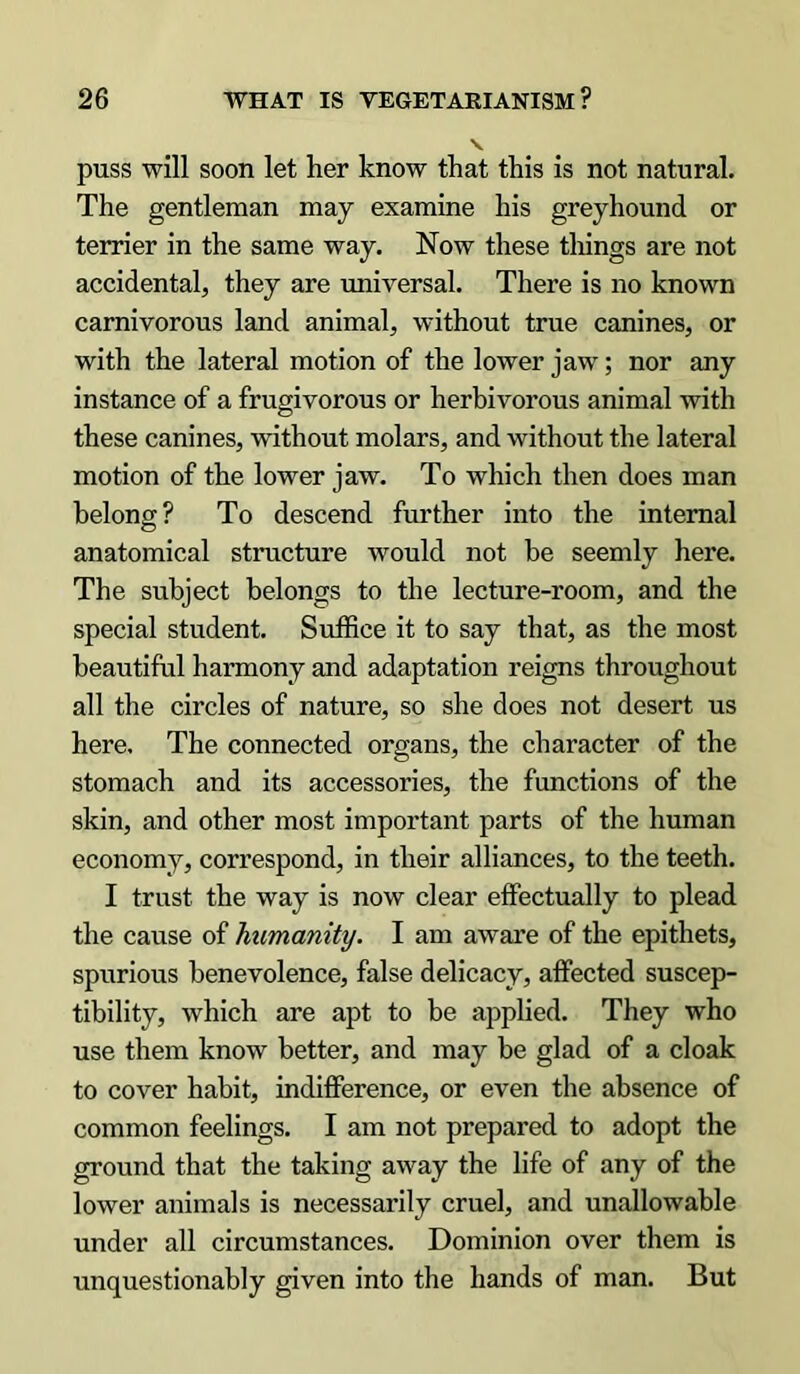 puss will soon let her know that this is not natural. The gentleman may examine his greyhound or terrier in the same way. Now these things are not accidental, they are universal. There is no known carnivorous land animal, without true canines, or with the lateral motion of the lower jaw; nor any instance of a frugivorous or herbivorous animal with these canines, without molars, and without the lateral motion of the lower jaw. To which then does man belong? To descend further into the internal anatomical structure would not be seemly here. The subject belongs to the lecture-room, and the special student. Suffice it to say that, as the most beautiful harmony and adaptation reigns throughout all the circles of nature, so she does not desert us here. The connected organs, the character of the stomach and its accessories, the functions of the skin, and other most important parts of the human economy, correspond, in their alliances, to the teeth. I trust the way is now clear effectually to plead the cause of humanity. I am aware of the epithets, spurious benevolence, false delicacy, affected suscep- tibility, which are apt to be applied. They who use them know better, and may be glad of a cloak to cover habit, indifference, or even the absence of common feelings. I am not prepared to adopt the ground that the taking away the life of any of the lower animals is necessarily cruel, and unallowable under all circumstances. Dominion over them is unquestionably given into the hands of man. But