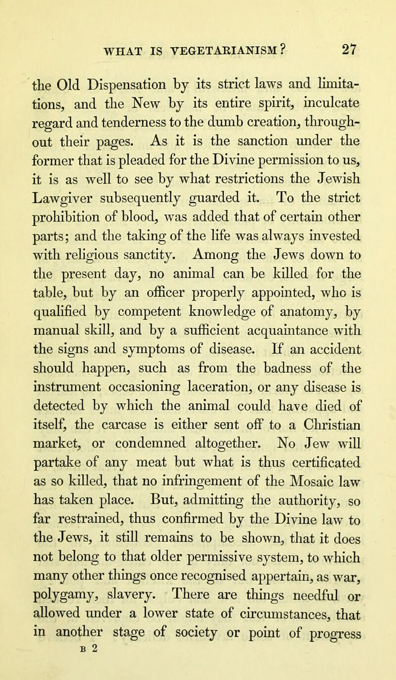 the Old Dispensation by its strict laws and limita- tions, and the New by its entire spirit, inculcate regard and tenderness to the dumb creation, through- out their pages. As it is the sanction under the former that is pleaded for the Divine permission to us, it is as well to see by what restrictions the Jewish Lawgiver subsequently guarded it. To the strict prohibition of blood, was added that of certain other parts; and the taking of the life was always invested with religious sanctity. Among the Jews down to the present day, no animal can he killed for the table, hut by an officer properly appointed, who is qualified by competent knowledge of anatomy, by manual skill, and by a sufficient acquaintance with the signs and symptoms of disease. If an accident should happen, such as from the badness of the instrument occasioning laceration, or any disease is detected by which the animal could have died of itself, the carcase is either sent off to a Christian market, or condemned altogether. No Jew will partake of any meat but what is thus certificated as so killed, that no infringement of the Mosaic law has taken place. But, admitting the authority, so far restrained, thus confirmed by the Divine law to the Jews, it still remains to be shown, that it does not belong to that older permissive system, to which many other things once recognised appertain, as war, polygamy, slavery. There are things needful or allowed under a lower state of circumstances, that in another stage of society or point of progress