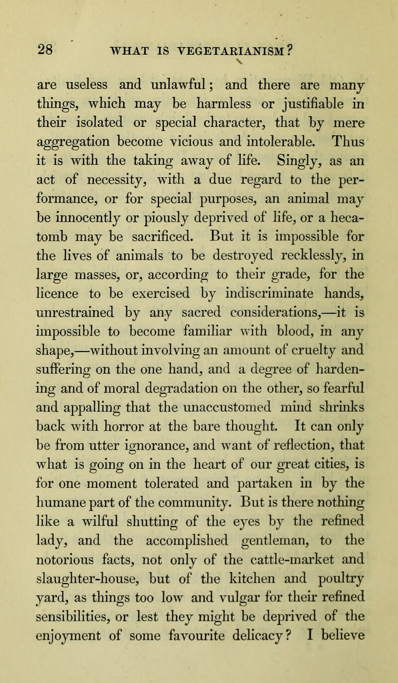 are useless and unlawful; and there are many things, which may be harmless or justifiable in their isolated or special character, that by mere aggregation become vicious and intolerable. Thus it is with the taking away of life. Singly, as an act of necessity, with a due regard to the per- formance, or for special purposes, an animal may be innocently or piously deprived of life, or a heca- tomb may be sacrificed. But it is impossible for the lives of animals to be destroyed recklessly, in large masses, or, according to their grade, for the licence to be exercised by indiscriminate hands, unrestrained by any sacred considerations,—it is impossible to become familiar with blood, in any shape,—without involving an amount of cruelty and suffering on the one hand, and a degree of harden- ing and of moral degradation on the other, so fearful and appalling that the unaccustomed mind shrinks back with horror at the bare thought. It can only be from utter ignorance, and want of reflection, that what is going on in the heart of our great cities, is for one moment tolerated and partaken in by the humane part of the community. But is there nothing like a wilful shutting of the eyes by the refined lady, and the accomplished gentleman, to the notorious facts, not only of the cattle-market and slaughter-house, but of the kitchen and poultry yard, as things too low and vulgar for their refined sensibilities, or lest they might be deprived of the enjoyment of some favourite delicacy? I believe