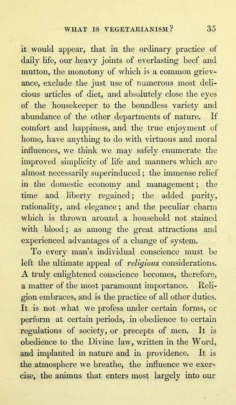 it would appear, that in the ordinary practice of daily life, our heavy joints of everlasting beef and mutton, the monotony of which is a common griev- ance, exclude the just use of numerous most deli- cious articles of diet, and absolutely close the eyes of the housekeeper to the boundless variety and abundance of the other departments of nature. If comfort and happiness, and the true enjoyment of home, have anything to do with virtuous and moral influences, we think we may safely enumerate the improved simplicity of life and manners which are almost necessarily superinduced; the immense relief in the domestic economy and management; the time and liberty regained; the added purity, rationality, and elegance; and the peculiar charm which is thrown around a household not stained with blood; as among the great attractions and experienced advantages of a change of system. To every man’s individual conscience must be left the ultimate appeal of religious considerations. A truly enlightened conscience becomes, therefore, a matter of the most paramount importance. Reli- gion embraces, and is the practice of all other duties. It is not what we profess under certain forms, or perform at certain periods, in obedience to certain regulations of society, or precepts of men. It is obedience to the Divine law, written in the Word, and implanted in nature and in providence. It is the atmosphere we breathe, the influence we exer- cise, the animus that enters most largely into our