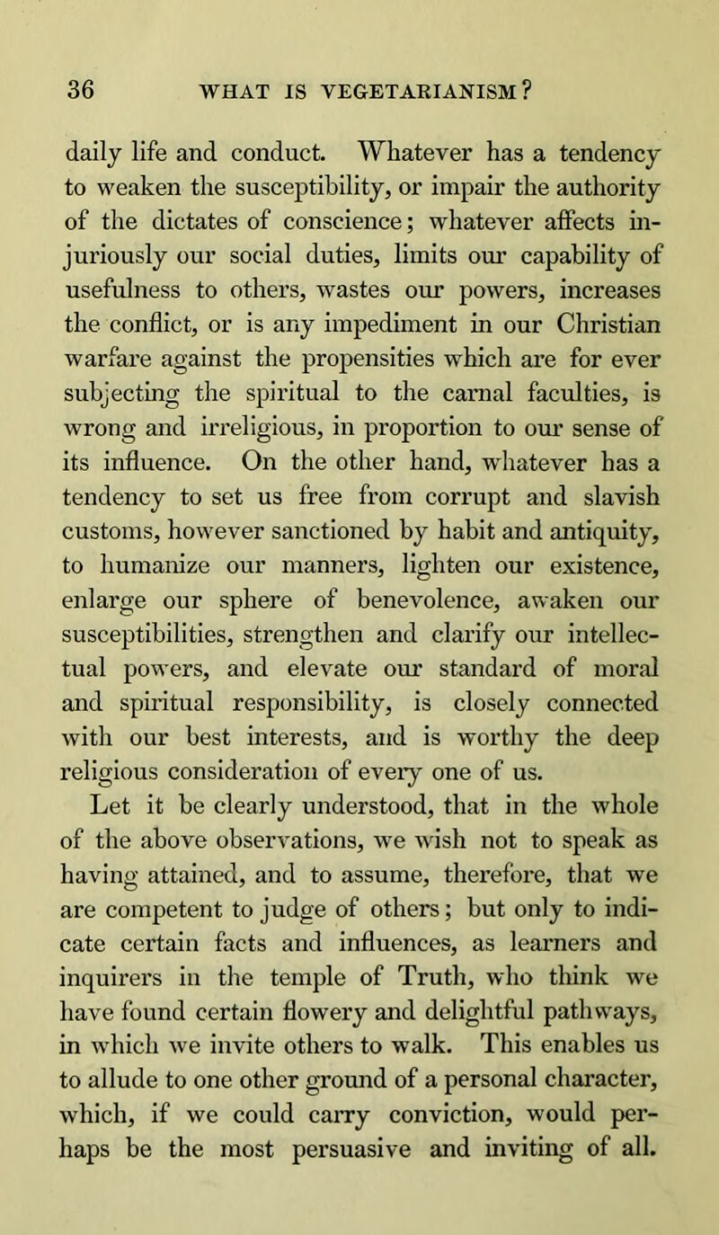 daily life and conduct. Whatever has a tendency to weaken the susceptibility, or impair the authority of the dictates of conscience; whatever affects in- juriously our social duties, limits our capability of usefulness to others, wastes our powers, increases the conflict, or is any impediment in our Christian warfare against the propensities which are for ever subjecting the spiritual to the carnal faculties, is wrong and irreligious, in proportion to our sense of its influence. On the other hand, whatever has a tendency to set us free from corrupt and slavish customs, however sanctioned by habit and antiquity, to humanize our manners, lighten our existence, enlarge our sphere of benevolence, awaken our susceptibilities, strengthen and clarify our intellec- tual powers, and elevate our standard of moral and spiritual responsibility, is closely connected with our best interests, and is worthy the deep religious consideration of every one of us. Let it be clearly understood, that in the whole of the above observations, we wish not to speak as having attained, and to assume, therefore, that we are competent to judge of others; but only to indi- cate certain facts and influences, as learners and inquirers in the temple of Truth, who think we have found certain flowery and delightful pathways, in which we invite others to walk. This enables us to allude to one other ground of a personal character, which, if we could carry conviction, would per- haps be the most persuasive and inviting of all.