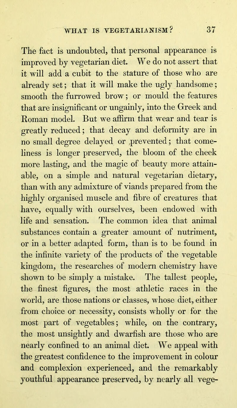 The fact is undoubted, that personal appearance is improved by vegetarian diet. We do not assert that it will add a cubit to the stature of those who are already set; that it will make the ugly handsome; smooth the furrowed brow; or mould the features that are insignificant or ungainly, into the Greek and Roman model. But we affirm that wear and tear is greatly reduced; that decay and deformity are in no small degree delayed or .prevented; that come- liness is longer preserved, the bloom of the cheek more lasting, and the magic of beauty more attain- able, on a simple and natural vegetarian dietary, than with any admixture of viands prepared from the highly organised muscle and fibre of creatures that have, equally with ourselves, been endowed with life and sensation. The common idea that animal substances contain a greater amount of nutriment, or in a better adapted form, than is to be found in the infinite variety of the products of the vegetable kingdom, the researches of modern chemistry have shown to be simply a mistake. The tallest people, the finest figures, the most athletic races in the world, are those nations or classes, whose diet, either from choice or necessity, consists wholly or for the most part of vegetables; while, on the contrary, the most unsightly and dwarfish are those who are nearly confined to an animal diet. We appeal with the greatest confidence to the improvement in colour and complexion experienced, and the remarkably youthful appearance preserved, by nearly all vege-