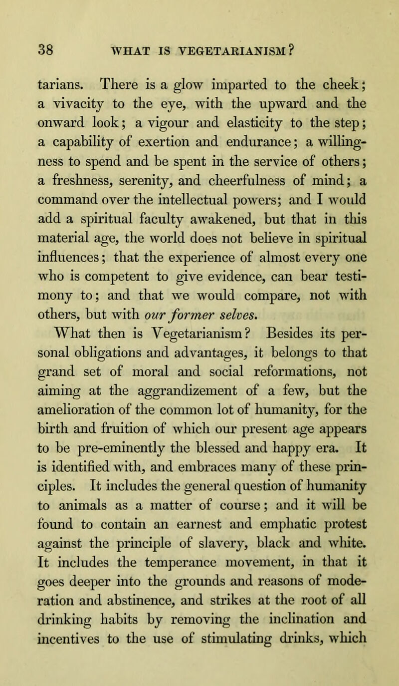 tarians. There is a glow imparted to the cheek; a vivacity to the eye, with the upward and the onward look; a vigour and elasticity to the step; a capability of exertion and endurance; a willing- ness to spend and be spent in the service of others; a freshness, serenity, and cheerfulness of mind; a command over the intellectual powers; and I would add a spiritual faculty awakened, but that in this material age, the world does not believe in spiritual influences; that the experience of almost every one who is competent to give evidence, can bear testi- mony to; and that we would compare, not with others, but with our former selves. What then is Vegetarianism? Besides its per- sonal obligations and advantages, it belongs to that grand set of moral and social reformations, not aiming at the aggrandizement of a few, but the amelioration of the common lot of humanity, for the birth and fruition of which our present age appears to be pre-eminently the blessed and happy era. It is identified with, and embraces many of these prin- ciples. It includes the general question of humanity to animals as a matter of course; and it will be found to contain an earnest and emphatic protest against the principle of slavery, black and white. It includes the temperance movement, in that it goes deeper into the grounds and reasons of mode- ration and abstinence, and strikes at the root of all drinking habits by removing the inclination and incentives to the use of stimulating drinks, which