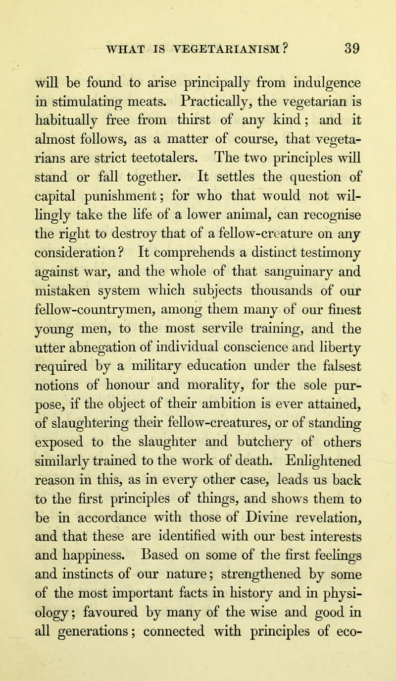 will be found to arise principally from indulgence in stimulating meats. Practically, the vegetarian is habitually free from thirst of any kind; and it almost follows, as a matter of course, that vegeta- rians are strict teetotalers. The two principles will stand or fall together. It settles the question of capital punishment; for who that would not wil- lingly take the life of a lower animal, can recognise the right to destroy that of a fellow-creature on any consideration ? It comprehends a distinct testimony against war, and the whole of that sanguinary and mistaken system which subjects thousands of our fellow-countrymen, among them many of our finest young men, to the most servile training, and the utter abnegation of individual conscience and liberty required by a military education under the falsest notions of honour and morality, for the sole pur- pose, if the object of their ambition is ever attained, of slaughtering their fellow-creatures, or of standing exposed to the slaughter and butchery of others similarly trained to the work of death. Enlightened reason in this, as in every other case, leads us back to the first principles of things, and shows them to be in accordance with those of Divine revelation, and that these are identified with our best interests and happiness. Based on some of the first feelings and instincts of our nature; strengthened by some of the most important facts in history and in physi- ology ; favoured by many of the wise and good in all generations; connected with principles of eco-