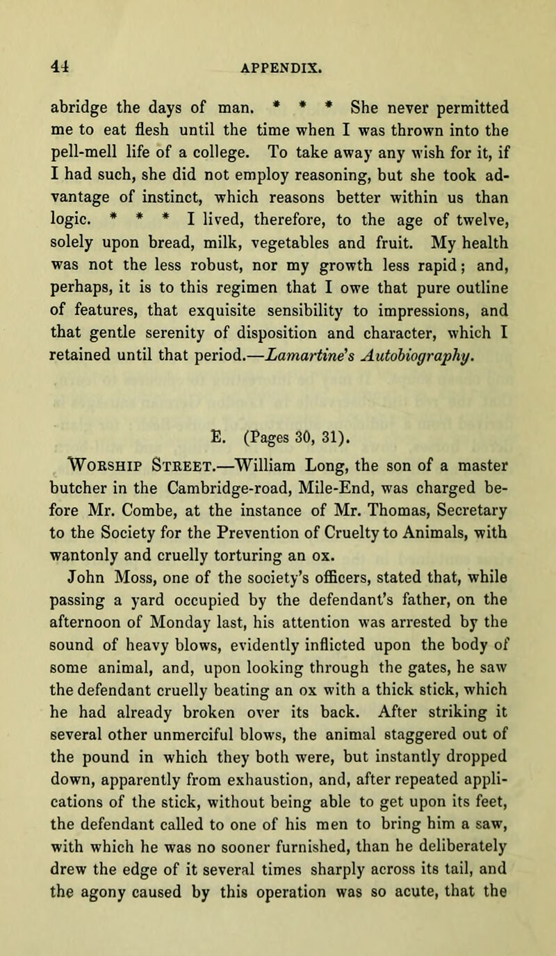 abridge the days of man. * * * She never permitted me to eat flesh until the time when I was thrown into the pell-mell life of a college. To take away any wish for it, if I had such, she did not employ reasoning, but she took ad- vantage of instinct, which reasons better within us than logic. * * * I lived, therefore, to the age of twelve, solely upon bread, milk, vegetables and fruit. My health was not the less robust, nor my growth less rapid; and, perhaps, it is to this regimen that I owe that pure outline of features, that exquisite sensibility to impressions, and that gentle serenity of disposition and character, which I retained until that period.—Lamartines Autobiography. E. (Pages 30, 31). Worship Street.—William Long, the son of a master butcher in the Cambridge-road, Mile-End, was charged be- fore Mr. Combe, at the instance of Mr. Thomas, Secretary to the Society for the Prevention of Cruelty to Animals, with wantonly and cruelly torturing an ox. John Moss, one of the society’s officers, stated that, while passing a yard occupied by the defendant’s father, on the afternoon of Monday last, his attention was arrested by the sound of heavy blows, evidently inflicted upon the body of some animal, and, upon looking through the gates, he saw the defendant cruelly beating an ox with a thick stick, which he had already broken over its back. After striking it several other unmerciful blows, the animal staggered out of the pound in which they both were, but instantly dropped down, apparently from exhaustion, and, after repeated appli- cations of the stick, without being able to get upon its feet, the defendant called to one of his men to bring him a saw, with which he was no sooner furnished, than he deliberately drew the edge of it several times sharply across its tail, and the agony caused by this operation was so acute, that the