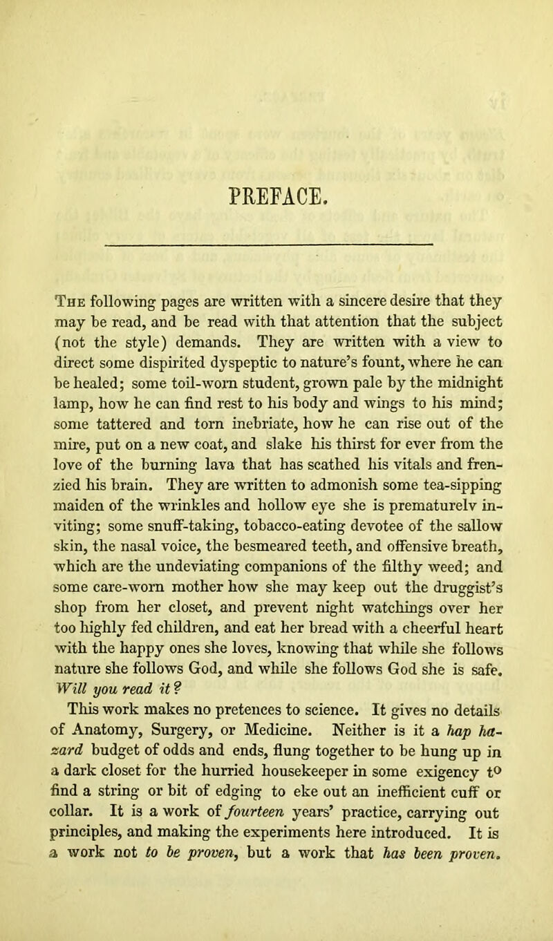 PREFACE. The following pages are written with a sincere desire that they may be read, and be read with that attention that the subject (not the style) demands. They are written with a view to direct some dispirited dyspeptic to nature’s fount, where he can be healed; some toil-worn student, grown pale by the midnight lamp, how he can find rest to his body and wings to his mind; some tattered and torn inebriate, how he can rise out of the mire, put on a new coat, and slake his thirst for ever from the love of the burning lava that has scathed his vitals and fren- zied his brain. They are written to admonish some tea-sipping maiden of the wrinkles and hollow eye she is prematurelv in- viting; some snuff-taking, tobacco-eating devotee of the sallow skin, the nasal voice, the besmeared teeth, and offensive breath, which are the undeviating companions of the filthy weed; and some care-worn mother how she may keep out the druggist’s shop from her closet, and prevent night watchings over her too highly fed children, and eat her bread with a cheerful heart with the happy ones she loves, knowing that while she follows nature she follows God, and while she follows God she is safe. Will you read it ? This work makes no pretences to science. It gives no details of Anatomy, Surgery, or Medicine. Neither is it a hap ha~ sard budget of odds and ends, flung together to be hung up in a dark closet for the hurried housekeeper in some exigency t° find a string or bit of edging to eke out an inefficient cuff or collar. It is a work of fourteen years’ practice, carrying out principles, and making the experiments here introduced. It is a work not to be proven, but a work that has been proven.