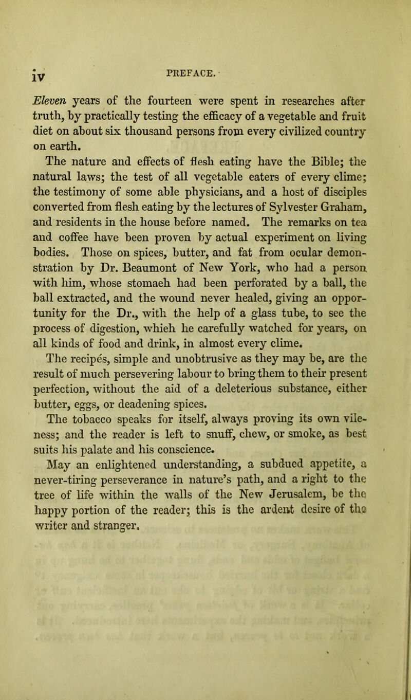 Eleven years of the fourteen were spent in researches after truth, by practically testing the efficacy of a vegetable and fruit diet on about six thousand persons from every civilized country on earth. The nature and effects of flesh eating have the Bible; the natural laws; the test of all vegetable eaters of every clime; the testimony of some able physicians, and a host of disciples converted from flesh eating by the lectures of Sylvester Graham, and residents in the house before named. The remarks on tea and coffee have been proven by actual experiment on living bodies. Those on spices, butter, and fat from ocular demon- stration by Dr. Beaumont of New York, who had a person with him, whose stomaeh had been perforated by a ball, the ball extracted, and the wound never healed, giving an oppor- tunity for the Dr., with the help of a glass tube, to see the process of digestion, whieh he carefully watched for years, on all kinds of food and drink, in almost every clime. The recipes, simple and unobtrusive as they may be, are the result of much persevering labour to bring them to their present perfection, without the aid of a deleterious substance, either butter, eggs, or deadening spices. The tobacco speaks for itself, always proving its own vile- ness; and the reader is left to snuff, chew, or smoke, as best suits his palate and his conscience. May an enlightened understanding, a subdued appetite, a never-tiring perseverance in nature’s path, and a right to the tree of life within the walls of the New Jerusalem, be the happy portion of the reader; this is the ardent desire of the writer and stranger.