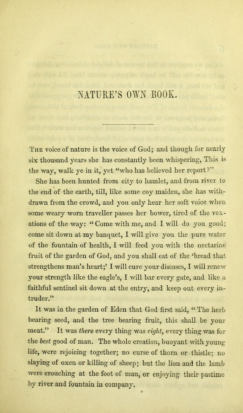 NATURE’S OWN BOOK. The voice of nature is the voice of God; and though for nearly six thousand years she has constantly been whispering, This is the way, walk ye in it, yet “who has believed her report?” She has been hunted from city to hamlet, and from river to the end of the earth, till, like some coy maiden, she has with- drawn from the crowd, and you only hear her soft voice when some weary worn traveller passes her bower, tired of the vex- ations of the way: “Come with me, and I will do you good; come sit down at my banquet, I will give you the pure water of the fountain of health, I will feed you with the nectarine fruit of the garden of God, and you shall eat of the ‘bread that strengthens man’s heart;’ I will cure your diseases, I will renew your strength like the eagle’s, I will bar every gate, and like a faithful sentinel sit down at the entry, and keep out every in- truder.” It was in the garden of Eden that God first said, “ The herb bearing seed, and the tree bearing fruit, this shall be your meat.” It was there every thing was right, every thing was for the best good of man. The whole creation, buoyant with young life, were rejoicing together; no curse of thorn or thistle; no slaying of oxen or killing of sheep; but the lion and the lamb were crouching at the foot of man, or enjoying their pastime by river and fountain in company.