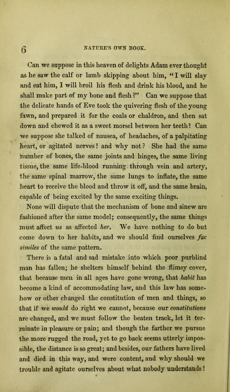 Can we suppose in this heaven of delights Adam ever thought as he saw the calf or lamb skipping about him, “ I will slay and eat him, I will broil his flesh and drink his blood, and he shall make part of my bone and flesh V’ Can we suppose that the delicate hands of Eve took the quivering flesh of the young fawn, and prepared it for the coals or chaldron, and then sat down and chewed it as a sweet morsel between her teeth 1 Can we suppose she talked of nausea, of headaches, of a palpitating heart, or agitated nerves? and why not? She had the same number of bones, the same joints and hinges, the same living tissue, the same life-blood running through vein and artery, the same spinal marrow, the same lungs to inflate, the same heart to receive the blood and throw it off, and the same brain, capable of being excited by the same exciting things. None will dispute that the mechanism of bone and sinew are fashioned after the same model; consequently, the same things must affect us as affected her. We have nothing to do but come down to her habits, and we should find ourselves fac similes of the same pattern. There is a fatal and sad mistake into which poor purblind man has fallen; he shelters himself behind the flimsy cover, that because men in all ages have gone wrong, that habit has become a kind of accommodating law, and this law has some- how or other changed the constitution of men and things, so that if we would do right we cannot, because our constitutions are changed, and we must follow the beaten track, let it ter- minate in pleasure or pain; and though the farther we pursue the more rugged the road, yet to go back seems utterly impos- sible, the distance is so great; and besides, our fathers have lived and died in this way, and were content, and why should we trouble and agitate ourselves about what nobody understands!