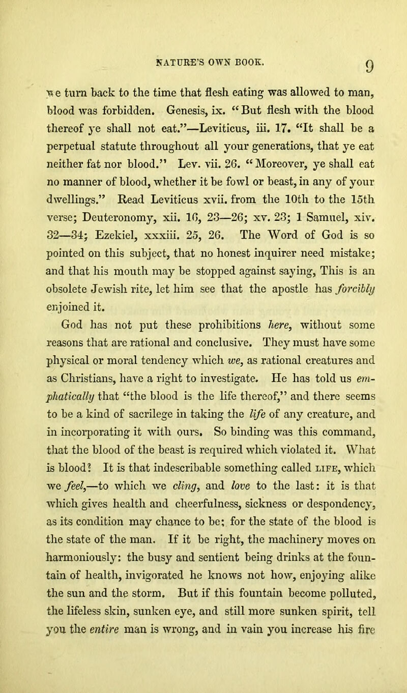 v, e turn back to the time that flesh eating was allowed to man, blood was forbidden. Genesis, ix. “ But flesh with the blood thereof ye shall not eat.”—Leviticus, iii. 17. “It shall be a perpetual statute throughout all your generations, that ye eat neither fat nor blood.” Lev. vii. 26. “ Moreover, ye shall eat no manner of blood, whether it be fowl or beast, in any of your dwellings.” Read Leviticus xvii. from the 10th to the loth verse; Deuteronomy, xii. 16, 23—26; xv. 23; 1 Samuel, xiv. 32—34; Ezekiel, xxxiii. 25, 26. The Word of God is so pointed on this subject, that no honest inquirer need mistake; and that, his mouth may be stopped against saying, This is an obsolete Jewish rite, let him see that the apostle has forcibly enjoined it. God has not put these prohibitions here, without some reasons that are rational and conclusive. They must have some physical or moral tendency -which we, as rational creatures and as Christians, have a right to investigate. He has told us em- phatically that “the blood is the life thereof,” and there seems to be a kind of sacrilege in taking the life of any creature, and in incorporating it with ours. So binding was this command, that the blood of the beast is required which violated it. What is blood? It is that indescribable something called life, which we feel,—to which we cling, and love to the last: it is that which gives health and cheerfulness, sickness or despondency, as its condition may chance to be; for the state of the blood is the state of the man. If it be right, the machinery moves on harmoniously: the busy and sentient being drinks at the foun- tain of health, invigorated he knows not how, enjoying alike the sun and the storm. But if this fountain become polluted, the lifeless skin, sunken eye, and still more sunken spirit, tell you the entire man is wrong, and in vain you increase his fire