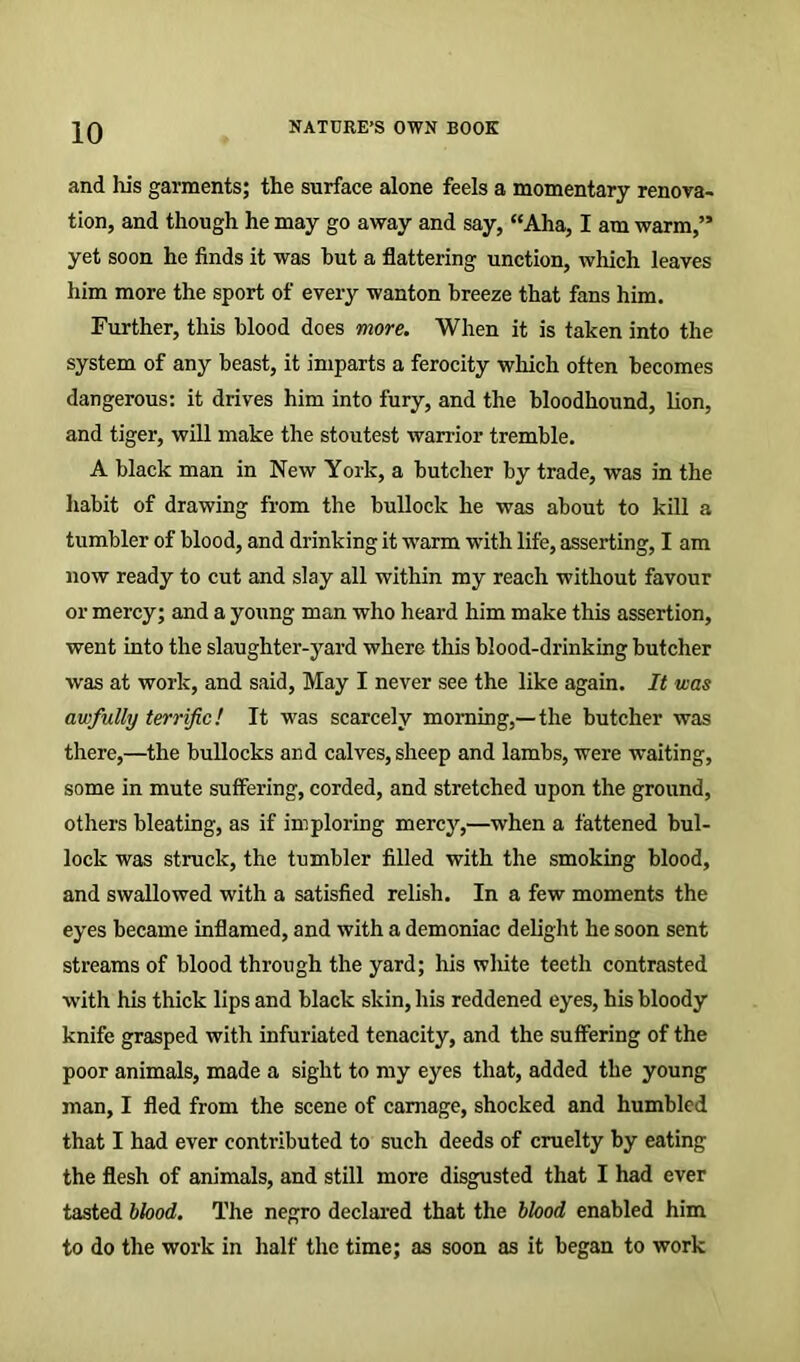 and Ins garments; the surface alone feels a momentary renova- tion, and though he may go away and say, “Aha, I am warm,” yet soon he finds it was but a flattering unction, which leaves him more the sport of every wanton breeze that fans him. Further, this blood does more. When it is taken into the system of any beast, it imparts a ferocity which often becomes dangerous: it drives him into fury, and the bloodhound, lion, and tiger, will make the stoutest warrior tremble. A black man in New York, a butcher by trade, was in the habit of drawing from the bullock he was about to kill a tumbler of blood, and drinking it warm with life, asserting, I am now ready to cut and slay all within my reach without favour or mercy; and a young man who heard him make this assertion, went into the slaughter-yard where this blood-drinking butcher was at work, and said. May I never see the like again. It was awfully terrific! It was scarcely morning,—the butcher was there,—the bullocks and calves, sheep and lambs, were waiting, some in mute suffering, corded, and stretched upon the ground, others bleating, as if imploring mercy,—when a fattened bul- lock was struck, the tumbler filled with the smoking blood, and swallowed with a satisfied relish. In a few moments the eyes became inflamed, and with a demoniac delight he soon sent streams of blood through the yard; his wliite teeth contrasted with his thick lips and black skin, his reddened eyes, his bloody knife grasped with infuriated tenacity, and the suffering of the poor animals, made a sight to my eyes that, added the young man, I fled from the scene of carnage, shocked and humbled that I had ever contributed to such deeds of cruelty by eating the flesh of animals, and still more disgusted that I had ever tasted blood. The negro declared that the blood enabled him to do the work in half the time; as soon as it began to work