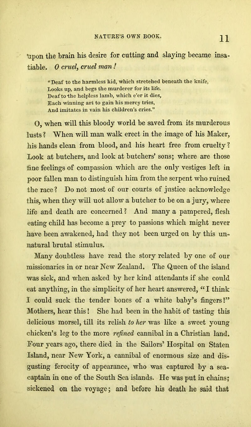 Upon the brain his desire for cutting and slaying became insa- tiable. 0 cruel, cruel man ! “Deaf to the harmless kid, which stretehed beneath the knife, Looks up, and begs the murderer for its life. Deaf to-the helpless lamb, which e’er it dies. Each winning art to gain his mercy tries. And imitates in vain his children’s cries.” O, when will this bloody world be saved from its murderous lusts % When will man walk erect in the image of his Maker, his hands clean from blood, and his heart free from cruelty ? Look at butchers, and look at butchers’ sons; where are those tine feelings of compassion which are the only vestiges left in poor fallen man to distinguish him from the serpent who ruined the race ? Do not most of our courts of justice acknowledge this, when they will uot allow a butcher to be on a jury, where life and death are concerned ? And many a pampered, flesh eating child has become a prey to passions which might never have been awakened, had they not been urged on by this un- natural brutal stimulus. Many doubtless have read the story related by one of our missionaries in or near New Zealand. The Queen of the island was sick, and when asked by her kind attendants if she could eat anything, in the simplicity of her heart answered, “ I think I could suck the tender bones of a -white baby’s fingers!” Mothers, hear this! She had been in the habit of tasting this delicious morsel, till its relish to her was like a sweet young chicken’s leg to the more refined cannibal in a Christian land. Four years ago, there died in the Sailors’ Hospital on Staten Island, near New York, a cannibal of enormous size and dis- gusting ferocity of appearance, who was captured by a sea- captain in one of the South Sea islands. He was put in chains; sickened on the voyage; and before his death he said that