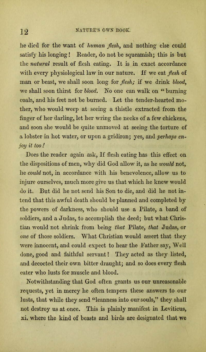 lie died for the want of human flesh, and nothing else could satisfy his longing! Reader, do not he squeamish; this is hut the natural result of flesh eating. It is in exact accordance with every physiological law in our nature. If we eat flesh of man or beast, we shall soon long for flesh; if we drink blood, we shall soon thirst for blood. No one can walk on “ burning coals, and his feet not he burned. Let the tender-hearted mo- ther, who would weep at seeing a thistle extracted from the finger of her darling, let her wring the necks of a few chickens, and soon she would he quite unmoved at seeing the torture of a lobster in hot water, or upon a gridiron; yes, and perhaps en- joy it too ! Does the reader again ask, If flesh eating has this effect on the dispositions of men, why did God allow it, as he would not, he could not, in accordance with his benevolence, allow us to injure ourselves, much more give us that which he knew would do it. But did he not send his Son to die, and did he not in- tend that this awful death should be planned and completed by the powers of darkness, who should use a Pilate, a band of soldiers, and a Judas, to accomplish the deed; but what Chris- tian would not shrink from being that Pilate, that Judas, or one of those soldiers. What Christian would assert, that they ■were innocent, and could expect to hear the Father say, Well done, good and faithful servant \ They acted as they listed, and decocted their own bitter draught; and so does every flesh eater who lusts for muscle and blood. Notwithstanding that God often grants us our unreasonable requests, yet in mercy he often tempers these answers to our lusts, that while they send “leanness into our souls,” they shall not destroy us at once. This is plainly manifest hi Leviticus, xi. where the kind of beasts and buds are designated that we