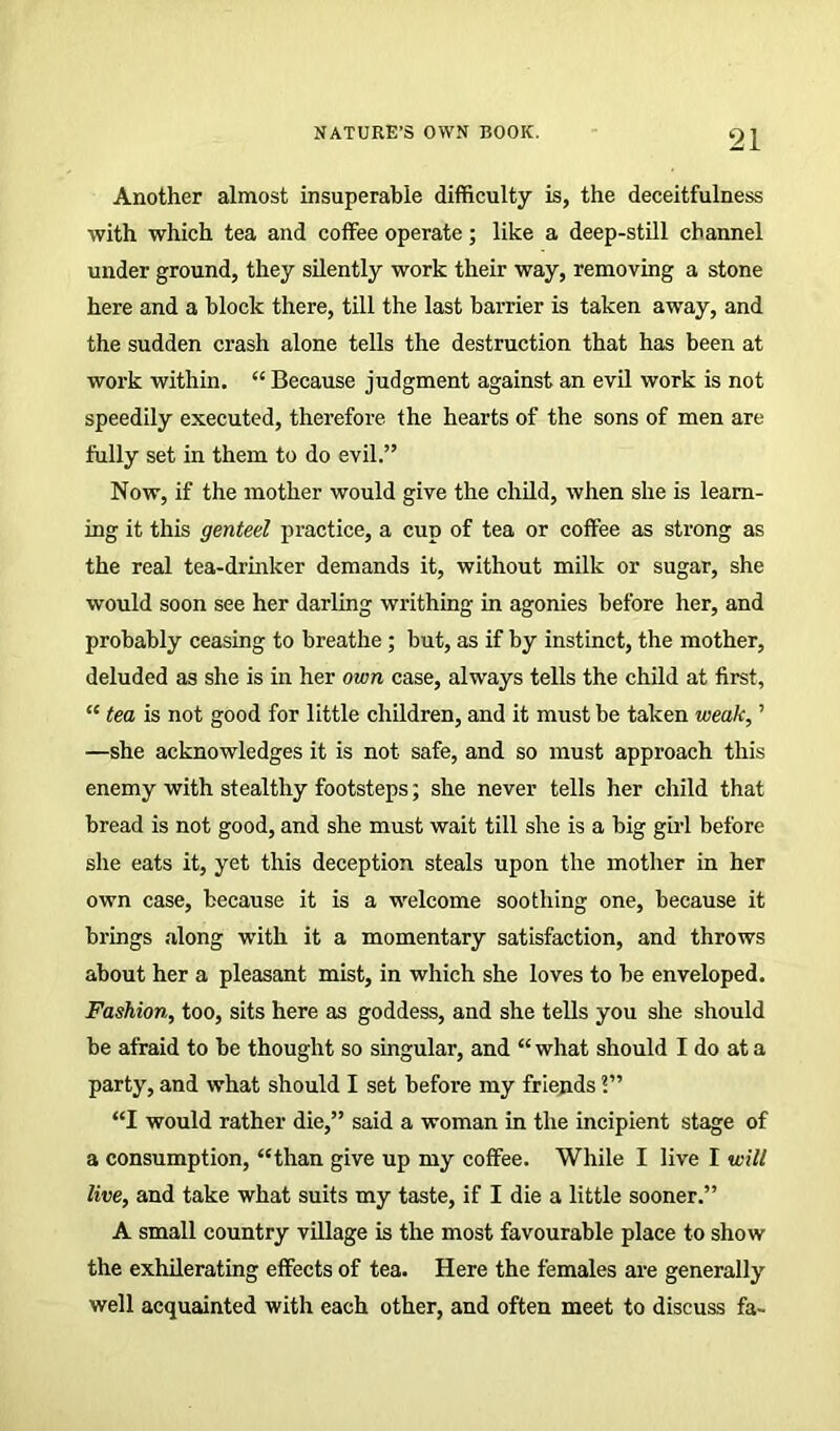 Another almost insuperable difficulty is, the deceitfulness with which tea and coffee operate; like a deep-still channel under ground, they silently work their way, removing a stone here and a block there, till the last barrier is taken away, and the sudden crash alone tells the destruction that has been at work within. “ Because judgment against an evil work is not speedily executed, therefore the hearts of the sons of men are fully set in them to do evil.” Now, if the mother would give the child, when she is learn- ing it this genteel practice, a cup of tea or coffee as strong as the real tea-drinker demands it, without milk or sugar, she would soon see her darling writhing in agonies before her, and probably ceasing to breathe ; but, as if by instinct, the mother, deluded as she is in her own case, always tells the child at first, “ tea is not good for little children, and it must be taken weak, ’ —she acknowledges it is not safe, and so must approach this enemy with stealthy footsteps; she never tells her child that bread is not good, and she must wait till she is a big girl before she eats it, yet this deception steals upon the mother in her own case, because it is a welcome soothing one, because it brings along with it a momentary satisfaction, and throws about her a pleasant mist, in which she loves to be enveloped. Fashion, too, sits here as goddess, and she tells you she should be afraid to be thought so singular, and “ what should I do at a party, and what should I set before my friends “I would rather die,” said a woman in the incipient stage of a consumption, “than give up my coffee. While I live I will live, and take what suits my taste, if I die a little sooner.” A small country village is the most favourable place to show the exhilerating effects of tea. Here the females are generally well acquainted with each other, and often meet to discuss fa-