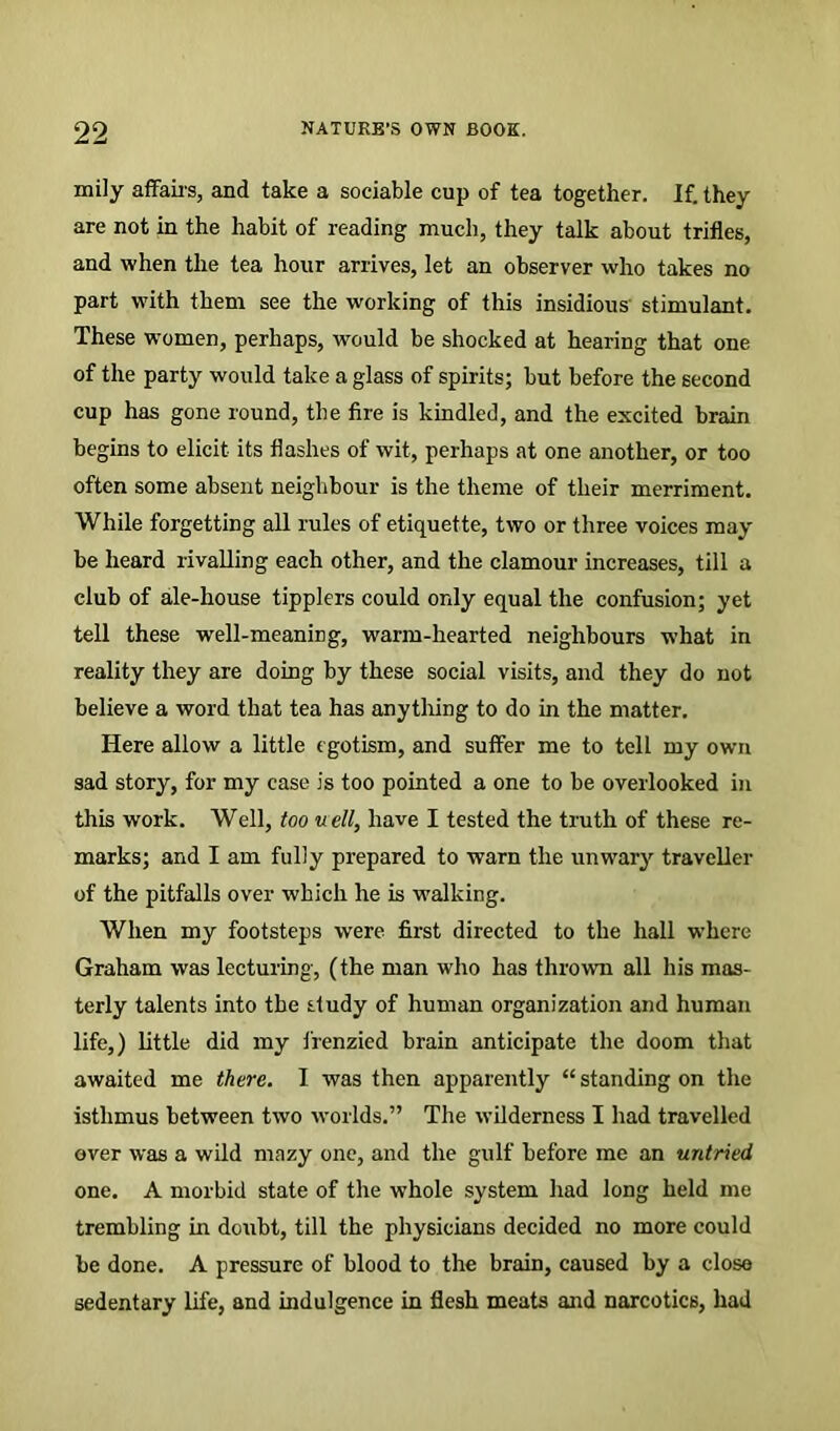 mily affairs, and take a sociable cup of tea together. If. they are not in the habit of reading much, they talk about trifles, and when the tea hour arrives, let an observer who takes no part with them see the working of this insidious' stimulant. These women, perhaps, would be shocked at hearing that one of the party would take a glass of spirits; but before the second cup has gone round, the fire is kindled, and the excited brain begins to elicit its flashes of wit, perhaps at one another, or too often some absent neighbour is the theme of their merriment. While forgetting all rules of etiquette, two or three voices may be heard rivalling each other, and the clamour increases, till a club of ale-house tipplers could only equal the confusion; yet tell these well-meaning, warm-hearted neighbours what in reality they are doing by these social visits, and they do not believe a word that tea has anything to do in the matter. Here allow a little egotism, and suffer me to tell my own sad story, for my case is too pointed a one to be overlooked in this work. Well, too u ell, have I tested the truth of these re- marks; and I am fully prepared to warn the unwary traveller of the pitfalls over which he is walking. When my footsteps were first directed to the hall where Graham was lecturing, (the man who has thrown all his mas- terly talents into the study of human organization and human life,) little did my frenzied brain anticipate the doom that awaited me there. I was then apparently “standing on the isthmus between two worlds.” The wilderness I had travelled over was a wild mazy one, and the gulf before me an untried one. A morbid state of the whole system had long held me trembling in doubt, till the physicians decided no more could be done. A pressure of blood to the brain, caused by a close sedentary life, and indulgence in flesh meats and narcotics, had