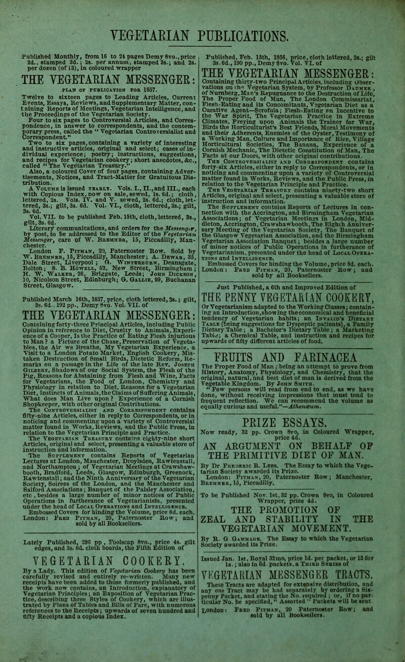 VEGETARIAN PUBLICATIONS, Published Monthly, from 16 to 24 pages Demy 8vo.,price 2d., stamped 3d.; 2s. pei4 annum, stamped 3s.; and 2s. per dozen (of 13), in coloured wrapper THE VEGETARIAN MESSENGER: PLAN OP PUBLICATION POE 1857. Twelve to sixteen pages to Leading Articles, Current Events, Essays, Reviews, and Supplementary Matter, con- t aining Reports of Meetings, Vegetarian Intelligence, and the Proceedings of the Vegetarian Society. Four to six pages to Controversial Articles, and Corres- pondence, in answer to correspondents, and the contem- porary press, called the “ Vegetarian Controversialist and Correspondent.” Two to six pages, containing a variety of interesting and instructive articles, original and select; cases of in- dividual experience; poetry; instructions, suggestions, and recipes for Vegetarian cookery; short anecdotes, &c., called “ The Vegetarian Treasury. Also, a coloured Cover of four pages, containing Adver- tisements, Notices, and Tract-Matter for Gratuitous Dis- tribution. A Volume is issued yeaelt. Vols. I., II., and III., each writh Copious Index, now on sale,sewed, Is. 6d.; cloth, lettered, 2s. Vols. IV. and V. sewed, 2s. 6d.; cloth, let- tered, 3s.; gilt, 3s. 6d. Vol. VI., cloth, lettered, 3s.; gilt, 3s. 6d. Vol. VII. to be published Feb. 15th, cloth, lettered, 3s., gilt, 3s. 6d. Literary communications, and orders for the Messeng.r, by post, to be addressed to the Editor of the Vegetarian Messenger, care of W. Beemnee, 15, Piccadilly, Man- chester. London F. Pitman, 20, Paternoster Row. 8old by W. Beemnee, 15, Piccadilly, Manchester; A. Dewar, 35, Dale Street, Liverpool ; G. Winterbuen, Deansgate, Bolton; S. B. Howell, 62, New Street, Birmingham; H. W. Walker, 26, Briggate, Leeds; John Dickson, 10, Nicolson Street, Edinburgh; G. Gallie, 99, Buchanan Street, Glasgow. Published March 16th, 1857, price, cloth lettered, 3s.; gilt, 3s. 6d.. 192 pp., Demy 9vo. Vol. VII. of THE VEGETARIAN MESSENGER: Containing forty-three Principal Articles, including Public Opinion in reference to Diet, Cruelty to Animals, Experi- ence of a Cooper, Is the Practice of Eating Flesh injurious to Man ? a Picture of the Chase,Preservation of Vegeta- bles, the Air we Breathe, My Vegetarian Experience, a Visit to a London Potato Market, English Cookery, Mis- taken Destruction of Small Birds, Dietetic Reform, Re- marks on a passage in the Life of the late Rev. Joseph Gilbert, Shadows of our Social System, the Flesh of the Pig, Reasons for Abstaining from Flesh and Wine, Facts for Vegetarians, the Food of London, Chemistry and Physiology in relation to Diet, Reasons for a Vegetarian Diet, Instincts of Animals, the Claims of Suffering Animals, What does Man Live upon ? Experience of a Cornish Shopkeeper, with other original Contributions. The Controversialist and Correspondent contains fifty-nine Articles, either in reply to Correspondents, or in noticing and commenting upon a variety of Controversial matter found in Works, Reviews, and the Public Press, in relation to the Vegetarian Principle and Practice. The Vegetarian Treasury contains eighty-nine short Articles, original and select, presenting a valuable store of instruction and information. The Supplement contains Reports of Vegetarian Lectures at London, Manchester, Droylsden, Rawtenstall, and Northampton : of Vegetarian Meetings at Crawshaw- booth, Bradford, Leeds, Glasgow, Edinburgh, Greenock, Rawtenstall; and the Ninth Anniversary of the Vegetarian Society, Soirees of the London, and the Manchester and Salford Associations; Banquet of the Paisley Association, etc , besides a large number of minor notices of Public Operations In furtherance of Vegetarianisln, presented under the head of Local Operations and Intelligence. Embossed Covers for binding the Volume, price 8d. each. London: Fred Pitman, 20, Paternoster Row; and sold by all Booksellers. Lately Published, 296 pp , Foolscap 8vo., price 4s. gilt edges, and 3s. 6d. cloth boards, the Fifth Edition of VEGETARIAN COOKERY. By a Lady. This edition of Vegetarian Cookery has been carefully revised and entirely re-written. Many new receipts have been added to those formerly published, and the work now contains, an Introduction, explanatory of Vegetarian Principles; an Exposition of Vegetarian Prac- tice, describing three Styles of Cookery, which are illus- trated by Plans of Tables and Bills of Fare, with numerous references to the Receipts; upwards of seven hundred and fifty Receipts and a copious Index. Published, Feb. 15th, 1856, price, cloth lettered, 3s.; gilt 3s. 6d., 190 pp., Demy 8vo. Vol. VI. of THE VEGETARIAN MESSENGER: Containing thirty-two Principal Articles, including Obser- vations on ihe Vegetarian System, by Professor Daumer , of Numberg, Man’s Repugnance to the Destruction of Life, The Proper Food of Man, The London Commissariat, Flesh-Eating and its Concomitants, Vegetarian Diet as a Curative Agent—Scrofula; Flesh-Eating an Incentive to the War Spirit, The Vegetarian Practice in Extreme Climates, Preying upon Animals the Trainer for War, Birds the Horticulturist’s Best Friends, Moral Movements and their Adherents, Enemies of the Oyster, Testimony of a Working Man, Culture and Importance of Rice, Village Horticultural Societies, The Banana, Experience of a Cornish Mechanic, The Dietetic Constitution of Man, The Fact9 at our Doors, with other original contributions. The Controversialist and Correspondent contains forty-six Articles, either in reply to Correspondents, or in noticing and commenting upon a variety of Controversial matter found in Works, Reviews, and the Public Press, in relation to the Vegetarian Principle and Practice. The Vegetarian Treasury contains ninety-two short Articles, original and select, presenting a valuable store of instruction and information. The Supplement contaius Reports of Lectures in con- nection with the Accrington, and Birmingham Vegetarian Associations; of Vegetarian Meetings in London, Mid- dleton, Accrington, Crawshawbooth.The Eighth Anniver- sary Meeting of the Vegetarian Society. The Banquet of the Glasgow Vegetarian Association, and the Birmingham Vegetarian Association Banquet; besides a large number of minor notices of Public Operations in furtherance of Vegetarianism, presented under the head of Local Opera- tions and Intelligence. Embossed Covers for binding the Volume,price 8d. each. London: Fred Pitman, 20, Paternoster Row; and sold by all Booksellers. Just Published, a 6th and Improved Edition of THE PENNY VEGETARIAN COOKERY, Or Vegetarianism adapted to the Working Classes; contain- ing an Introduction,snowing theeconomical and beneficial tendency of Vegetarian habits; an Invalid’s Dietary Table (being suggestions for Dyspeptic patients), a Family Dietary Table; a Bachelor’s Dietary Table ; a Marketing Table; a Chemical Table, and instruction and recipes for upwards of fifty different articles of food. FRUITS AND FARINACEA The Proper Food of Man ; being an attempt to prove from History, Anatomy, Physiology, and Chemistry, that the original, natural, and best diet of man is derived from the Vegetable Kingdom. By John Smith. “ Few persons will read from end to end, as we have done, without receiving Impressions that must tend to frequent reflection. We can recommend the volume as equally curious and useful.”—Athenaum. PRIZE ESSAYS. Now ready, 32 pp. Crown 8vo, in Coloured Wrapper, price 4d. AN ARGUMENT ON BEHALF OF THE PRIMITIVE DIET OF MAN. By Dr Frederic R. Lef.s. The Essay to which the Vege- tarian Society awarded its Prize. London: Pitman, 20, Paternoster Row; Manchester, BnEMNBR, 15, Piccadilly. To be Published Nov. 1st, 32 pp. Crown 8vo, in Coloured Wrapper, priee 4d. THE PROMOTION OF ZEAL AND STABILITY IN THE VEGETARIAN MOVEMENT. By R. G Gawmaoe. The Essay to which the Vegetarian Society awarded its Prize. Issued Jan. 1st, Royal 32mo, price Id. per packet, or 13 for Is.; also in 6d. packets.a Third Series of VEGETARIAN MESSENGER TRACTS. These Tracts are adapted for extensive distribution, and any one Tract may be had separately bv ordering a Six- penny Packet, and stating the No. required ; or, if no par- ticular No. be specified/’ Assorted ” Packets will be sent London: Fred Pitman, 20 Paternoster Bow; and sold by all Booksellers.