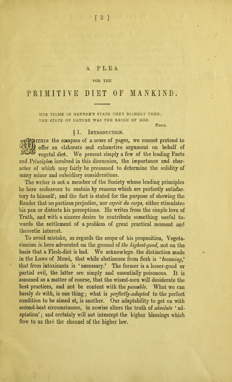 A PLEA FOR T1IE PRIMITIVE DIET OF MANKIND. NOR THINK IN NATURE’S STATE THEY BLINDLY TROD; THE STATE OF NATURE WAS THE REIGN OF GOD. Pope. § 1. Introduction. thin the compass of a score of pages, we cannot pretend to offer an elaborate and exhaustive argument on behalf of vegetal diet. We present simply a few of the leading Pacts and Principles involved in this discussion, the importance and char- acter of which may fairly be presumed to determine the solidity of many minor and subsidiary considerations. The writer is not a member of the Society whose leading principles he here endeavors to sustain by reasons which are perfectly satisfac- tory to himself; and the fact is stated for the purpose of showing the Reader that no partizan prejudice, nor esprit du corps, either stimulates his pen or distorts his perceptions. He writes from the simple love of Truth, and with a sincere desire to contribute something useful to- wards the settlement of a problem of great practical moment ant theoretic interest. To avoid mistake, as regards the scope of his proposition. Vegeta- rianism is here advocated on the ground of the Ugliest-good, not on the basis that a Plesh-diet is bad. We acknowlege the distinction made in the Laws of Menu, that while abstinence from flesh is ‘ becoming ’ that from intoxicants is ‘ necessary.5 The former is a lesser-good or partial evil, the latter are simply and essentially poisonous. It is assumed as a matter of course, that the wisest-men will desiderate the best practices, and not be content with the passable. What we can barely do with, is one thing; what is perfectly-adapted to the perfect condition to be aimed at, is another. Our adaptability to get on with second-best circumstances, in nowise alters the truth of absolute ‘ ad- aptation5 ; and certainly will not intercept the higher blessings which flow to us thro the channel of the higher law.