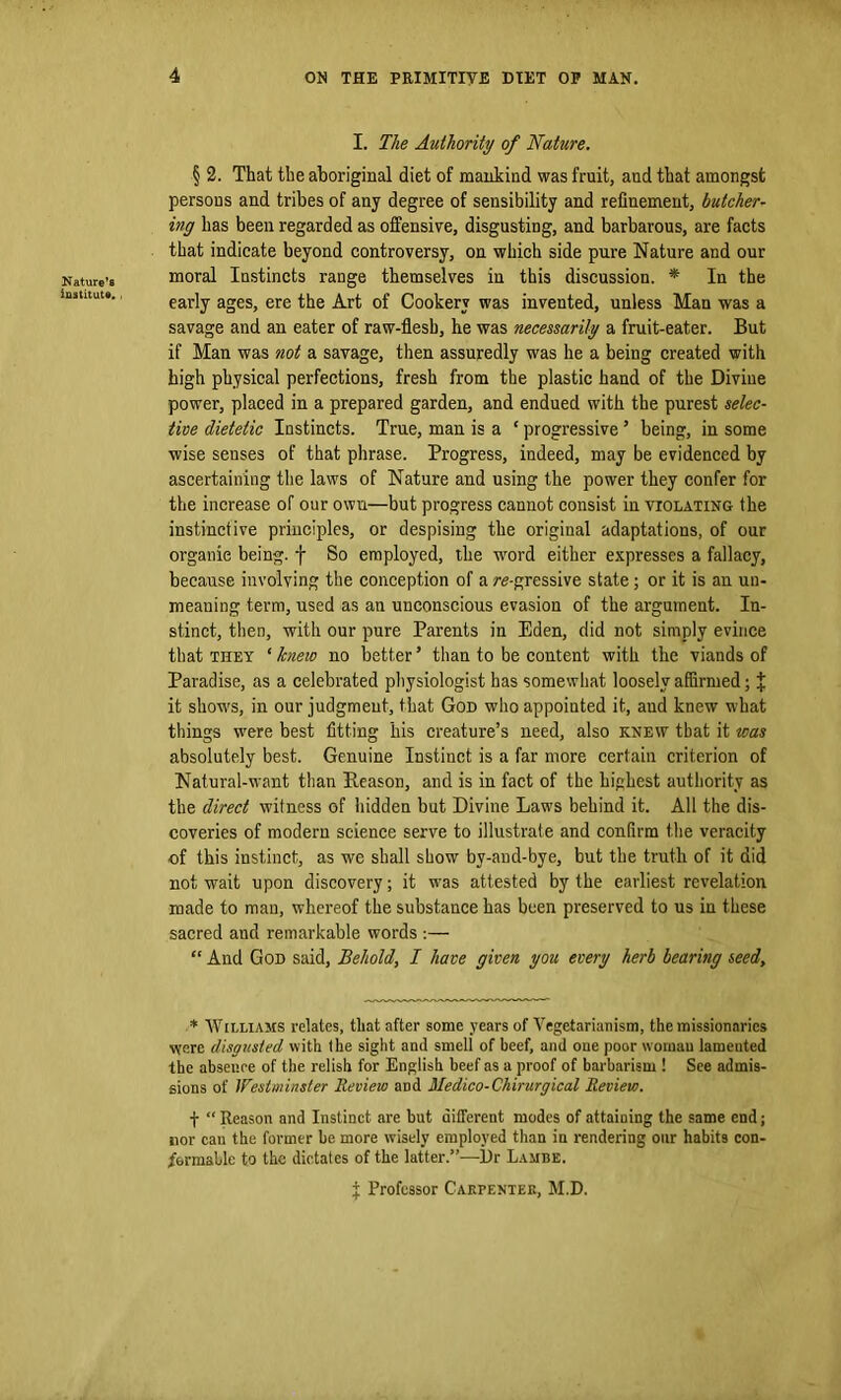 Nature’s institute. , I. The Authority of Nature. § 2. That the aboriginal diet of mankind was fruit, and that amongst persons and tribes of any degree of sensibility and refinement, butcher- ing has been regarded as offensive, disgusting, and barbarous, are facts that indicate beyond controversy, on which side pure Nature and our moral Instincts range themselves in this discussion. * In the early ages, ere the Art of Cookery was invented, unless Man was a savage and an eater of raw-flesh, he was necessarily a fruit-eater. But if Man was not a savage, then assuredly was he a being created with high physical perfections, fresh from the plastic hand of the Divine power, placed in a prepared garden, and endued with the purest selec- tive dietetic Instincts. True, man is a ‘ progressiveJ being, in some wise senses of that phrase. Progress, indeed, may be evidenced by ascertaining the laws of Nature and using the power they confer for the increase of our own—but progress cannot consist in violating the instinctive principles, or despising the original adaptations, of our organic being, f So employed, the word either expresses a fallacy, because involving the conception of a re-gressive state ; or it is an un- meaning term, used as an unconscious evasion of the argument. In- stinct, then, with our pure Parents in Eden, did not simply evince that they ‘kneio no better’ than to be content with the viands of Paradise, as a celebrated physiologist has somewhat loosely affirmed; X it shows, in our judgment, that God who appointed it, and knew what things were best fitting his creature’s need, also knew that it was absolutely best. Genuine Instinct is a far more certain criterion of Natural-want than Season, and is in fact of the highest authority as the direct witness of hidden but Divine Laws behind it. All the dis- coveries of modern science serve to illustrate and confirm the veracity of this instinct, as we shall show by-aud-bye, but the truth of it did not wait upon discovery; it was attested by the earliest revelation made to man, whereof the substance has been preserved to us in these sacred and remarkable words :— “ And God said, Behold, I have given you every herb bearing seed, * Williams relates, that after some years of Vegetarianism, the missionaries were disgusted with the sight and smell of beef, and one poor woman lamented the absence of the relish for English beef as a proof of barbarism ! See admis- sions of Westminster Review and Medico-Chirurgical Review. f “ Reason and Instinct are but different modes of attaining the same end; nor cau the former be more wisely employed than in rendering our habits con- formable to the dictates of the latter.”—Dr Lambe. j: Professor Carpenter, M.D.