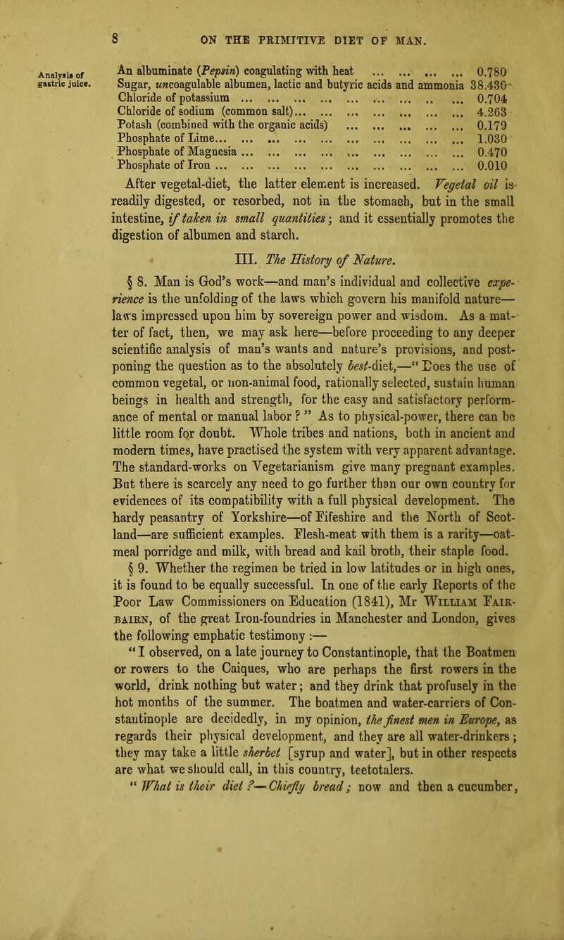 Analyaii of gastric juice. 8 ON THE PRIMITIVE DIET OF MAN. An albuminate (Pepsin) coagulating with heat ... 0.780 Sugar, awcoagulable albumen, lactic and butyric acids and ammonia 38.430 Chloride of potassium 0.704 Chloride of sodium (common salt) 4.263 Potash (combined with the organic acids) 0.179 Phosphate of Lime 1.030 Phosphate of Magnesia 0.470 Phosphate of Iron 0.010 After vegetal-diet, the latter element is increased. Vegetal oil is readily digested, or resorbed, not in the stomach, but in the small intestine, if taken in small quantities-, and it essentially promotes the digestion of albumen and starch. III. The History of Nature. § 8. Man is God’s work—and man’s individual and collective expe- rience is the unfolding of the laws which govern his manifold nature— laws impressed upon him by sovereign power and wisdom. As a mat- ter of fact, then, we may ask here—before proceeding to any deeper scientific analysis of man’s wants and nature’s provisions, and post- poning the question as to the absolutely best-Aitt,—“ Does the use of common vegetal, or non-animal food, rationally selected, sustain human beings in health and strength, for the easy and satisfactory perform- ance of mental or manual labor ? ” As to physical-power, there can be little room for doubt. Whole tribes and nations, both in ancient and modern times, have practised the system with very apparent advantage. The standard-works on Vegetarianism give many pregnant examples. But there is scarcely any need to go further than our own country for evidences of its compatibility with a full physical development. The hardy peasantry of Yorkshire—of Fifeshire and the North of Scot- land—are sufficient examples. Flesh-meat with them is a rarity—oat- meal porridge and milk, with bread and kail broth, their staple food. § 9. Whether the regimen be tried in low latitudes or in high ones, it is found to be equally successful. In one of the early Reports of the Poor Law Commissioners on Education (1841), Mr William Faik- bairn, of the great Iron-foundries in Manchester and London, gives the following emphatic testimony :— “I observed, on a late journey to Constantinople, that the Boatmen or rowers to the Caiques, who are perhaps the first rowers in the world, drink nothing but water; and they drink that profusely in the hot months of the summer. The boatmen and water-carriers of Con- stantinople are decidedly, in my opinion, the finest men in Europe, as regards their physical development, and they are all water-drinkers; they may take a little sherbet [syrup and water], but in other respects are what we should call, in this country, teetotalers. “ What is their diet?—Chiefly bread; now and then a cucumber,