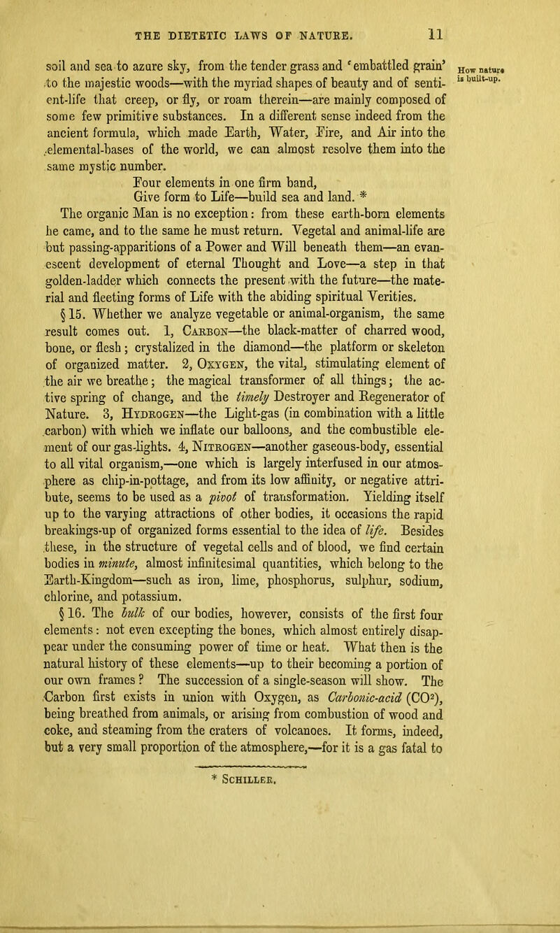 soil and sea to azure sky, from the tender grass and ‘ embattled grain’ to the majestic woods—with the myriad shapes of beauty and of senti- ent-life that creep, or fly, or roam therein—are mainly composed of some few primitive substances. In a different sense indeed from the ancient formula, which made Earth, Water, Fire, and Air into the ..elemental-bases of the world, we can almost resolve them into the same mystic number. Four elements in one firm band, Give form to Life—build sea and land. * The organic Man is no exception: from these earth-born elements he came, and to the same he must return. Vegetal and animal-life are but passing-apparitions of a Power and Will beneath them—an evan- escent development of eternal Thought and Love—a step in that golden-ladder which connects the present -with the future—the mate- rial and fleeting forms of Life with the abiding spiritual Verities. §15. Whether we analyze vegetable or animal-organism, the same result comes out. 1, Carbon—the black-matter of charred wood, bone, or flesh ; crystalized in the diamond—the platform or skeleton of organized matter. 2, Oxygen, the vital, stimulating element of the air we breathe; the magical transformer of all things; the ac- tive spring of change, and the timely Destroyer and Regenerator of Nature. 3, Hydrogen—the Light-gas (in combination with a little carbon) with which we inflate our balloons, and the combustible ele- ment of our gas-lights. 4, Nitrogen—another gaseous-body, essential to all vital organism,—one which is largely interfused in our atmos- phere as chip-in-pottage, and from its low affinity, or negative attri- bute, seems to be used as a pivot of transformation. Yielding itself up to the varying attractions of other bodies, it occasions the rapid breakings-up of organized forms essential to the idea of life. Besides these, in the structure of vegetal cells and of blood, we find certain bodies in minute, almost infinitesimal quantities, which belong to the Earth-Kingdom—such as iron, lime, phosphorus, sulphur, sodium, chlorine, and potassium. § 16. The hulk of our bodies, however, consists of the first four elements: not even excepting the bones, which almost entirely disap- pear under the consuming power of time or heat. What then is the natural history of these elements—up to their becoming a portion of our own frames ? The succession of a single-season will show. The .Carbon first exists in union with Oxygen, as Carbonic-acid (CO2), being breathed from animals, or arising from combustion of wood and coke, and steaming from the craters of volcanoes. It forms, indeed, but a very small proportion of the atmosphere,—for it is a gas fatal to How nature is built-up. * SCHILLEK.