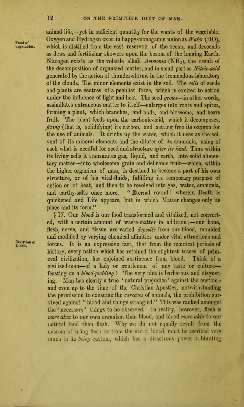 Food of vegetables. Relation of blood. 12 ON THE PRIMITIVE DIET OF MAN. animal life,—yet in sufficient quantity for the wants of the vegetable. Oxygen and Hydrogen exist in happy-monogamic union as Water (HO), whicli is distilled from the vast reservoir of the ocean, and descends as dews and fertilizing showers upon the bosom of the longing Earth. Nitrogen exists as the volatile alkali Ammonia (NH3), the result of the decomposition of organized matter, aud in small part as Nitric-acid generated by the action of thunder-storms in the tremendous laboratory of the clouds. The minor elements exist in the soil. The cells of seeds aud plants are centres of a peculiar force, which is excited to action under the influence of light and heat. The seed grows—in other words, assimilates extraneous matter to itself—enlarges into roots and spires, forming a plaut, which branches, and buds, and blossoms, and bears fruit. The plant feeds upon the carbouic-acid, which it decomposes, fixing (that is, solidifying) its carbon, and setting free its oxygen for the use of animals. It drinks up the water, which it. uses as the sol- vent of its mineral elements and the diluter of its ammonia, using of each what is needful for seed and structure after its kind. Thus within its living cells it transmutes gas, liquid, and earth, into solid-alimen- tary matter—into wholesome grain and delicious fruit—which, within the higher organism of man, is destined to become a part of his own structure, or of his vital-fluids, fulfilling its temporary purpose of action or of heat, and then to be resolved into gas, water, ammonia, and earthy-salts once more. “Eternal round! wherein Death is quickened and Life appears, but in which Matter changes only its place aud its form.” § 17. Our llood is our food transformed and vitalized, not convert- ed, with a certain amount of waste-matter in addition* our bone, flesh, nerve, and tissue are varied deposits from our blood, moulded and modified by varying chemical affinities under vital attractions and forces. It is an expressive fact, that from the remotest periods of history, every nation which has retained the slightest traces of prim- eval civilization, has enjoined abstinence from blood. Think of a civilized-man—of a lady or gentleman of any taste or culture— feasting on a blood-pudding! The very idea is barbarous and disgust- ing. Man has clearly a true ‘ natural prejudice5 against the custom : aud even up to the time of the Christian Apostles, notwithstanding the permission to consume the carcases of animals, the prohibition sur- vived against “ blood and things strangled.55 This was ranked amongst the‘necessary5 things to be observed. In reality, however, flesh is more akin to our own organism than blood, and blood more akin to our natural food than flesh. Why we do not equally revolt from the custom of using flesh as from the use of blood, must be ascribed very much to its being custom, which has a disastrous power in blunting