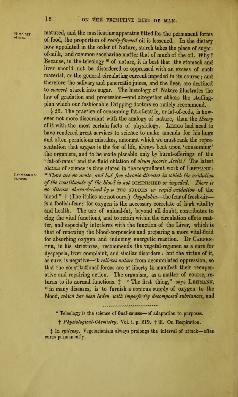 Histology matured, and the masticating apparatus fitted for the permanent forms of food, the proportion of ready-formed oil is lessened. In the dietary now appointed in the order of Nature, starch takes the place of sugar- of-milk, and common saccharine-matter that of much of the oil. Why ? Because, in the teleology * of nature, it is best that the stomach aild liver should not be disordered or oppressed with an excess of such material, or the general circulating current impeded in its course; and therefore the salivary and pancreatic juices, and the liver, are destined to convert starch into sugar. The histology of Nature illustrates the law of gradation and procession—-and altogether abhors the stuffing- plan which our fashionable Dripping-doctors so rudely recommend. § 26. The practice of consuming fat-of-cattle, or fat-of-cods, is how- ever not more discordant with the analogy of nature, than the theory of it with the most certain facts of physiology. Liebig had need to have rendered great services to science to make amends for his huge and often pernicious mistakes, amongst which we must rank the repre- sentation that oxygen is the foe of life, always bent upon ‘ consuming ’ the organism, and to be made placable only by burnt-offerings of the ‘ fat-of-rarasJ and the fluid oblation of oleum jecoris Aselli! The latest dictum of science is thus stated in the magnificent work of Lehmann : Lehmann on “ There are no acute, and hut few chronic diseases in which the oxidation of the constituents of the Hood is not diminished or impeded. There is no disease characterized by a too sudden or rapid oxidation of the blood.” f (The italics are not ours.) Oxyphobia—the fear of fresh-air— is a foolish-fear: for oxygen is the necessary correlate of high vitality and health. The use of animal-fat, beyond all doubt, contributes to clog the vital functions, and to retain within the circulation effete mat- ter, and especially interferes with the function of the Liver, which is that of renewing the blood-corpuscles and preparing a more vital-fluid for absorbing oxygen and inducing energetic reaction. Dr Carpen- ter, in his strictures, recommends the vegetal-regimen as a cure for dyspepsia, liver complaint, and similar disorders : but the virtue of it, as cure, is negative—it relieves nature from accumulated oppression, so that the constitutional forces are at liberty to manifest their recuper- ative and repairing action. The organism, as a matter of course, re- turns to its normal functions. J “ The first thing,” says Lehmann, “ in many diseases, is to furnish a copious supply of oxygen to the blood, which has been laden with imperfectly decomposed substances, and * Teleology is the science of final-causes—of adaptation to purposes, f Physiological-Chemistry. Vol. i. p. 219. f iii. On Respiration. t In epilepsy, Vegetarianism always prolongs the interval of attack—often cures permanently.