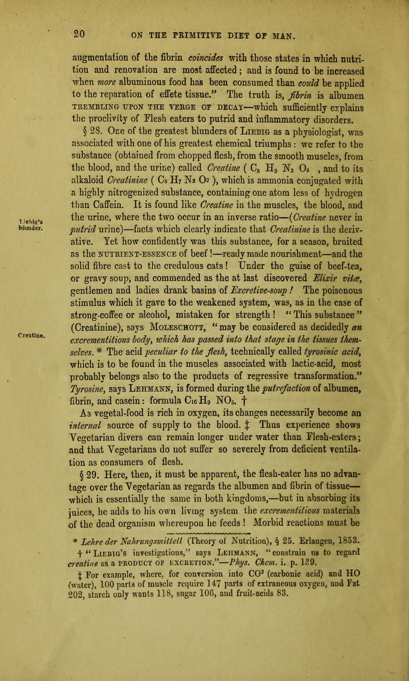 T.ieliiq’s bfunder. Creatine. augmentation of the fibrin coincides with those states in whieh nutri- tion and renovation are most affected; and is found to be increased when more albuminous food has been consumed than could be applied to the reparation of effete tissue.” The truth is, fibrin is albumen trembling UPON the verge of decay—which sufficiently explains the proclivity of Flesh eaters to putrid and inflammatory disorders. § 28. One of the greatest blunders of Liebig as a physiologist, was associated with one of his greatest chemical triumphs: we refer to t he substance (obtained from chopped flesh, from the smooth muscles, from the blood, and the urine) called Creatine ( C8 H9 N3 Or , and to its alkaloid Creatinine ( Cs H7 Ns O ), which is ammonia conjugated with a highly nitrogenized substance, containing one atom less of hydrogen than Caffein. It is found like Creatine in the muscles, the blood, and the urine, where the two occur in an inverse ratio—(Creatine never in putrid urine)—facts which clearly indicate that Creatinine is the deriv- ative. Yet how confidently was this substance, for a season, bruited as the nutrient-essence of beef!—ready made nourishment—and the solid fibre cast to the credulous cats! Under the guise of beef-tea, or gravy soup, and commended as the at last discovered Elixir vitee, gentlemen and ladies drank basins of Excretive-soup ! The poisonous stimulus which it gave to the weakened system, was, as in the case of strong-coffee or alcohol, mistaken for strength ! “ This substance ” (Creatinine), says Moleschott, “ may be considered as decidedly an excrementitious body, which has passed into that stage in the tissues them- selves. * The acid peculiar to the flesh, technically called tyrosinic acid, which is to be found in the muscles associated with lactic-acid, most probably belongs also to the products of regressive transformation.” Tyrosine, says Lehmann, is formed during the putrefaction of albumen, fibrin, and casein: formula Cig IL NOs. f A3 vegetal-food is rich in oxygen, its changes necessarily become an internal source of supply to the blood. % Thus experience shows Vegetarian divers can remain longer underwater than Flesh-eaters; and that Vegetarians do not suffer so severely from deficient ventila- tion as consumers of flesh. § 29. Here, then, it must be apparent, the flesh-eater has no advan- tage over the Vegetarian as regards the albumen and fibrin of tissue— which is essentially the same in both kingdoms,—but in absorbing its juices, he adds to his own living system the excrementitious materials of the dead organism whereupon he feeds ! Morbid reactions must be * Lelire der Nahrungsmiltell (Theory of Nutrition), § 25. Erlangen, 1853. \ “ Liebig’s investigations,” says Lehmann, “constrain us to regard creatine as a product of excretion.”—Flips. Chem. i. p. 139. + For example, where, for conversion into CO2 (carbonic acid) and HO (water), 100 parts of muscle require 147 parts of extraneous oxygen, and Fat 202, starch only wants 118, sugar 100, and fruit-acids 83.