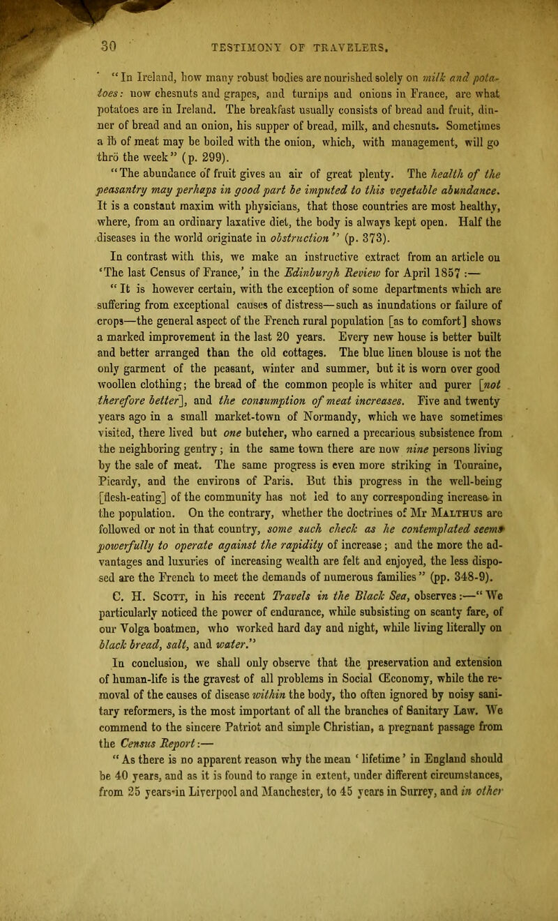 “ In Ireland, how many robust bodies are nourished solely on milk and pota- toes: now ehesnuts and grapes, and turnips and onions in France, are what potatoes are in Ireland. The breakfast usually consists of bread and fruit, din- ner of bread and an onion, his supper of bread, milk, and ehesnuts. Sometimes a lb of meat may be boiled with the onion, which, with management, will go thro the week” (p. 299). “ The abundance of fruit gives an air of great plenty. The health of the •peasantry may perhaps in good part he imputed to this vegetable abundance. It is a constant maxim with physicians, that those countries are most healthy, where, from an ordinary laxative diet, the body is always kept open. Half the diseases in the world originate in obstruction'’ (p. 373). In contrast with this, we make an instructive extract from an article on ‘The last Census of France,’ in the Edinburgh Review for April 1857 :— “ It is however certain, with the exception of some departments which are suffering from exceptional causes of distress—such as inundations or failure of crops—the general aspect of the French rural population [as to comfort] shows a marked improvement in the last 20 years. Every new house is better built and better arranged than the old cottages. The blue linen blouse is not the ouly garment of the peasant, winter and summer, but it is worn over good woollen clothing; the bread of the common people is whiter and purer [not therefore better], and the consumption of meat increases. Five and twenty years ago in a small market-town of Normandy, which we have sometimes visited, there lived but one butcher, who earned a precarious subsistence from the neighboring gentry; in the same town there are now nine persons livmg by the sale of meat. The same progress is even more striking in Tonraine, Picardy, and the environs of Paris. But this progress in the well-being [flesh-eating] of the community has not led to any corresponding increase in the population. On the contrary, whether the doctrines of Mr Malthus are followed or not in that country, some such check as he contemplated seem» powerfully to operate against the rapidity of increase; and the more the ad- vantages and luxuries of increasing wealth are felt and enjoyed, the less dispo- sed are the French to meet the demands of numerous families” (pp. 348-9). C. H. Scott, in his recent Travels in the Black Sea, observes:—“ We particularly noticed the power of endurance, while subsisting on scanty fare, of our Volga boatmen, who worked hard day and night, while living literally on black bread, salt, and water.” In conclusion, we shall only observe that the preservation and extension of human-life is the gravest of all problems in Social (Economy, while the re- moval of the causes of disease ivithin the body, tho often ignored by noisy sani- tary reformers, is the most important of all the branches of Sanitary Law. We commend to the sincere Patriot and simple Christian, a pregnant passage from the Census Report:— “ As there is no apparent reason why the mean ‘ lifetime ’ in England should be 40 years, and as it is found to range in extent, under different circumstances, from 25 years-in Liverpool and Manchester, to 45 years in Surrey, and in other