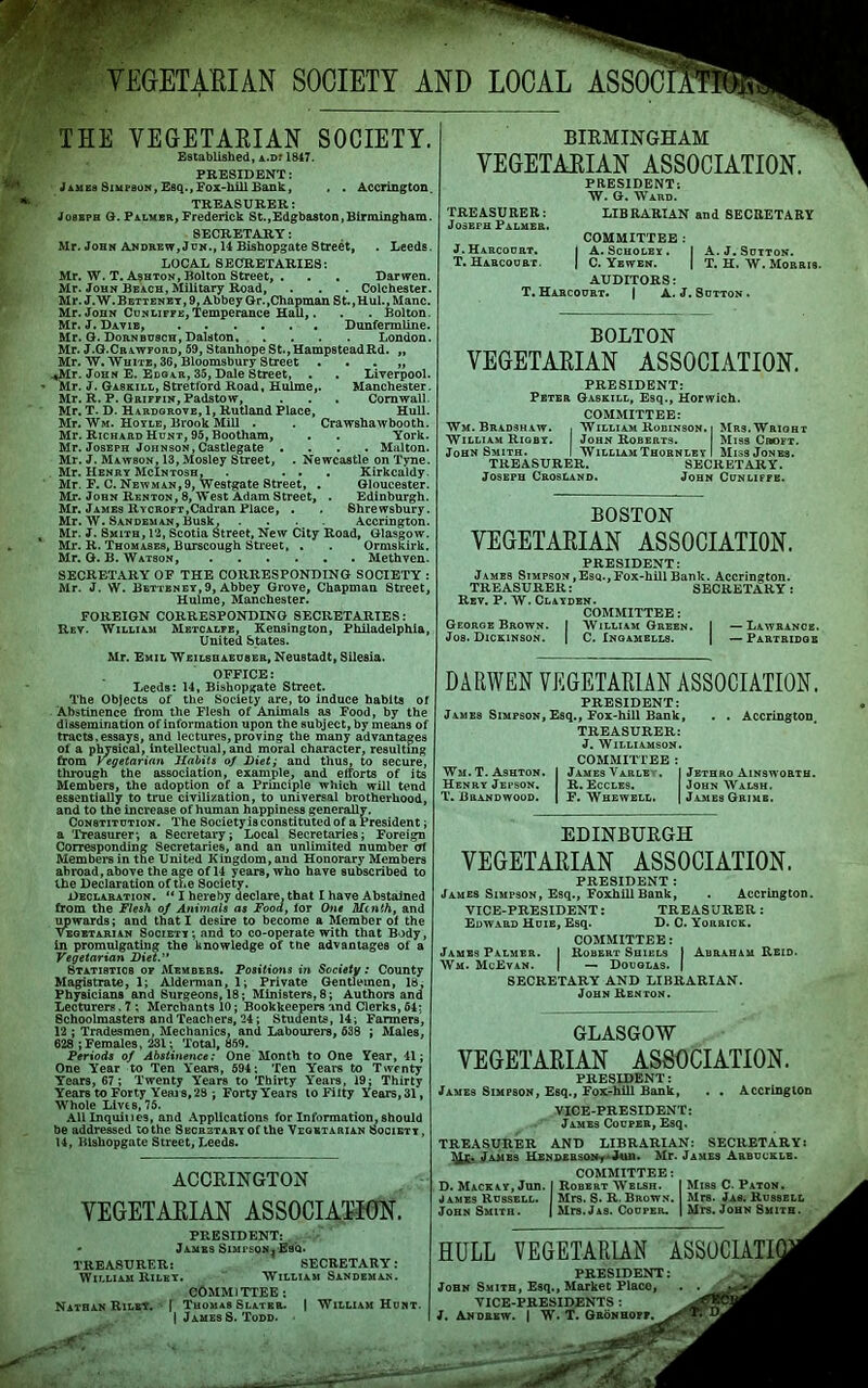 VEGETARIAN SOCIETY AND LOCAL ASSOC THE VEGETARIAN SOCIETY. Established, a.d? 1847. PRESIDENT: James Simpson, Esq., Fox-hill Bank, . . Accrington. TREASURER: J08eph G. Palmer, Frederick St.,Edgbaston,Birmingham. SECRETARY: Mr. John Andre w, J on., 14 Bishopgate Street, . Leeds. LOCAL SECRETARIES: Mr. W. T. Ashton, Bolton Street, . . . Darwen. Mr. John Beach, Military Road, . . . Colchester. Mr. J.W. Bettenet, 9, Abbey Gr.,Chapman St.,Hul., Mane. Mr. John Cunliffe,Temperance Hall,. . . Bolton. Mr. J. Davie, Dunfermline. Mr. G. Dornbusch, Dalston, .... London. Mr. J.G.Crawford, 59, Stanhope St., HampsteadRd. „ Mr. W. White, 36, Bloomsbury Street . . . „ >*Mr. J”ohn E. Edgar, 35, Dale Street, . . Liverpool. Mr. J. Gaskill, Stretford Road, Hulme,. Manchester. Mr. R. P. Griffin, Padstow, . . . Cornwall. Mr. T. D. Hardgrove, 1, Rutland Place, Hull. Mr. Wm. Hoyle, Brook Mill . . Crawshawbooth. Mr. Richard Hunt, 95, Bootham, . . York. Mr. Joseph Johnson, Castlegate .... Malton. Mr. J. Mawson, 13, Mosley Street, . Newcastle on Tyne. Mr. Henry McIntosh, . ... Kirkcaldy. Mr. F. C. Newman, 9, Westgate Street, . Gloucester. Mr. John Renton, 8, West Adam Street, . Edinburgh. Mr. James ltYCROFT,Cadran Place, . . Shrewsbury. Mr. W. Sandeman, Busk, .... Accrington. Mr. J. Smith, 12, Scotia Street, New City Road, Glasgow. Mr. R. Thomases, Burscough Street, . . Ormskirk. Mr. G. B. Watson, Methven. SECRETARY OF THE CORRESPONDING SOCIETY : Mr. J. W. Betteney,9, Abbey Grove, Chapman Street, Hulme, Manchester. FOREIGN CORRESPONDING SECRETARIES: Rev. William Metcalfe, Kensington, Philadelphia, United States. Mr. Emil Weilshaeuber, Neustadt, Silesia. OFFICE: Leeds: 14, Bishopgate Street. The Objects of the Society are, to induce habits of Abstinence from the Flesh of Animals as Food, by the dissemination of information upon the subject, by means of tracts,essays, and lectures,proving the many advantages of a physical, intellectual, and moral character, resulting from Vegetarian Habits of Diet; and thus, to secure, through the association, example, and efforts of its Members, the adoption of a Principle which will tend essentially to true civilization, to universal brotherhood, and to the increase of human happiness generally. Constitution. The Society is constituted of a President; a Treasurer-, a Secretary; Local Secretaries; Foreign Corresponding Secretaries, and an unlimited number of Members in the United Kingdom, and Honorary Members ahroad, above the age of 14 years, who have subscribed to the Declaration of the Society. Declaration. “ I hereby declare, that I have Abstained from the Flesh of Animals as Food, lor One Mtnih, and upwards; and that I desire to become a Member of the vegetarian Society; and to co-operate with that Body, in promulgating the knowledge of tne advantages of a Vegetarian Diet.” Statistics of Members. Positions in Society: County Magistrate, 1; Alderman, 1; Private Gentlemen, 18, Physicians and Surgeons, 18; Ministers, 8; Authors and Lecturers. 7 ; Merchants 10; Bookkeepers and Clerks, 64; Schoolmasters and Teachers, 24; Students, 14; Farmers, 12 ; Tradesmen, Mechanics, and Labourers, 638 ; Males, 628 ; Females, 231; Total, 859. Periods of Abstinence: One Month to One Year, 41; One Year to Ten Years, 594; Ten Years to Twenty Years, 67; Twenty Years to Thirty Years, 19; Thirty Years to Forty Years, 28 ; Forty Years to Fifty Years, 31, Whole Livts, 75. All Inquine9, and Applications for Information, should be addressed to the Secretary of the Vegetarian Society , 14, Bishopgate Street, Leeds. BIRMINGHAM YEGETAEIAN ASSOCIATION. PRESIDENT; W. G. Ward. TREASURER: LIBRARIAN and SECRETARY Joseph Palmer. COMMITTEE : J.Harcourt. | A. Scholex . I A. J. Sutton. T. Harcourt. J C. Yewen. | T. H. W. Morris. AUDITORS: T. Harcourt. | A. J. 8utton . BOLTON VEGETAEIAN ASSOCIATION. PRESIDENT: Peter Gaskill, Esq., Horwich. COMMITTEE: Wm. Bradshaw. , William Robinson, i Mrs. Wright William Rigby. John Roberts. Miss Croft. John Smith. I William Thornley I Miss Jones. TREASURER. SECRETARY. Joseph Crosland. John Cunliffb. BOSTON VEGETARIAN ASSOCIATION. PRESIDENT: James Simpson,Esq.,Fox-hill Bank. Accrington. TREASURER: SECRETARY: Rev. P. W. Clayden. COMMITTEE: George Brown. I William Green. I —Lawrance. Jos. Dickinson. | C. Inqamells. | —Partridge DARWEN VEGETARIAN ASSOCIATION. PRESIDENT: James Simpson, Esq., Fox-hill Bank, . . Accrington. TREASURER: J. Williamson. COMMITTEE : Wm.T. Ashton. I James Varle . I Jethro Ainsworth. Henry Jepson. R. Eccles. John Walsh. T. Brandwood. I F. Whewell. | James Grime. EDINBURGH VEGETARIAN ASSOCIATION. PRESIDENT : James Simpson, Esq., FoxhillBank, . Accrington. VICE-PRESIDENT: TREASURER: Edward Huie, Esq. D. C. Yorrick. COMMITTEE: James Palmer. I Robert Shiels I Abraham Reid. Wm. McEvan. j — Douglas. | SECRETARY AND LIBRARIAN. John Renton. GLASGOW VEGETARIAN ASSOCIATION. PRESIDENT: James Simpson, Esq., Fox-hill Bank, . . Accrington VICE-PRESIDENT: James Couper, Esq. TREASURER AND LIBRARIAN: SECRETARY: James Henderson^ Juu. Mr. James Arbuckle. ACCRINGTON VEGETARIAN ASSOCIATION. PRESIDENT: * James Simi’soNj Esq. TREASURER: SECRETARY: William Rilet. William Sandeman. COMMITTEE : Nathan Riley, f Thomas Slater. | William Hunt. | James S. Todd. COMMITTEE: D. Mackay, Jun. I Robert Welsh. I Miss C. Paton. James Russell. Mrs. S. R. Brown. Mrs. Jas. Russell John Smith. j Mrs. Jas. Couper. | Mrs. John Smith. HULL VEGETARIAN ASSOCIATI PRESIDENT: John Smith, Esq., Market Place, VICE-PRESIDENTS : J. Andrew. | W. T. GRoNHOpr^gg