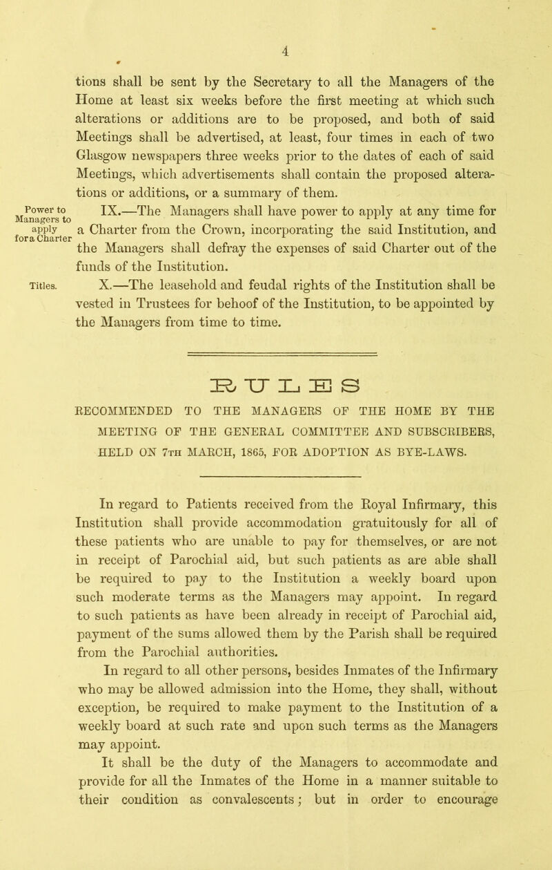 tions shall be sent by the Secretary to all the Managers of the Home at least six weeks before the first meeting at which such alterations or additions are to be proposed, and both of said Meetings shall be advertised, at least, four times in each of two Glasgow newspapers three weeks prior to the dates of each of said Meetings, which advertisements shall contain the proposed altera- tions or additions, or a summary of them. Power to IX.—The Managers shall have power to apply at any time for Managers to ° 1 rr J J apply a Charter from the Crown, incorporating the said Institution, and the Managers shall defray the expenses of said Charter out of the funds of the Institution. Titles. X.—The leasehold and feudal rights of the Institution shall be vested in Trustees for behoof of the Institution, to be appointed by the Managers from time to time. BULBS RECOMMENDED TO THE MANAGERS OF THE HOME BY THE MEETING OF THE GENERAL COMMITTEE AND SUBSCRIBERS, HELD ON 7th MARCH, 1865, FOR ADOPTION AS BYE-LAWS. In regard to Patients received from the Royal Infirmary, this Institution shall provide accommodation gratuitously for all of these patients who are unable to pay for themselves, or are not in receipt of Parochial aid, but such patients as are able shall be required to pay to the Institution a weekly board upon such moderate terms as the Managers may appoint. In regard to such patients as have been already in receipt of Parochial aid, payment of the sums allowed them by the Parish shall be required from the Parochial authorities. In regard to all other persons, besides Inmates of the Infirmary who may be allowed admission into the Home, they shall, without exception, be required to make payment to the Institution of a weekly board at such rate and upon such terms as the Managers may appoint. It shall be the duty of the Managers to accommodate and provide for all the Inmates of the Home in a manner suitable to their condition as convalescents; but in order to encourage