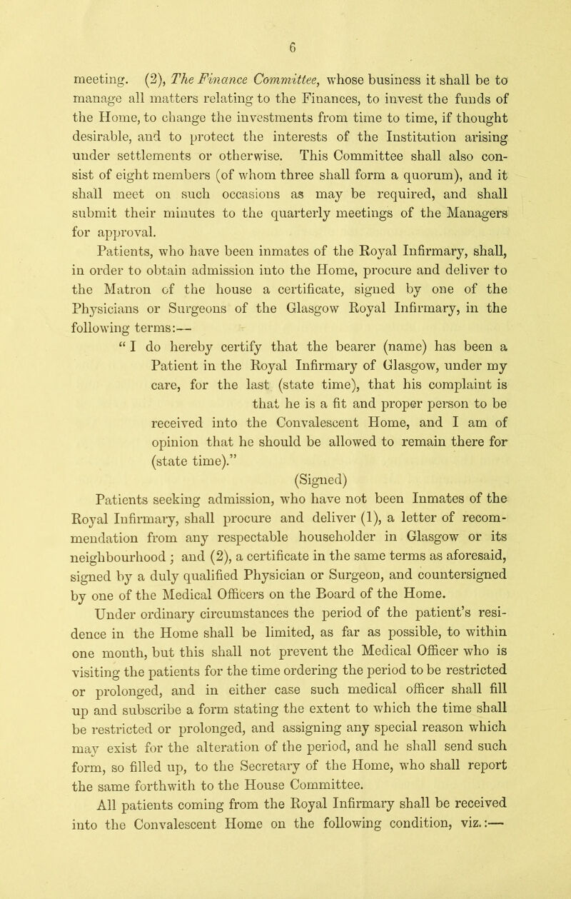 meeting. (2), The Finance Committee, whose business it shall be to manage all matters relating to the Finances, to invest the funds of the Home, to change the investments from time to time, if thought desirable, and to protect the interests of the Institution arising under settlements or otherwise. This Committee shall also con- sist of eight members (of whom three shall form a quorum), and it shall meet on such occasions as may be required, and shall submit their minutes to the quarterly meetings of the Managers for approval. Patients, who have been inmates of the Royal Infirmary, shall, in order to obtain admission into the Home, procure and deliver to the Matron of the house a certificate, signed by one of the Physicians or Surgeons of the Glasgow Royal Infirmary, in the following terms:— “ I do hereby certify that the bearer (name) has been a Patient in the Royal Infirmary of Glasgow, under my care, for the last (state time), that his complaint is that he is a fit and proper person to be received into the Convalescent Home, and I am of opinion that he should be allowed to remain there for (state time).” (Signed) Patients seeking admission, who have not been Inmates of the Royal Infirmary, shall procure and deliver (1), a letter of recom- mendation from any respectable householder in Glasgow or its neighbourhood; and (2), a certificate in the same terms as aforesaid, signed by a duly qualified Physician or Surgeon, and countersigned by one of the Medical Officers on the Board of the Home. Under ordinary circumstances the period of the patient’s resi- dence in the Home shall be limited, as far as possible, to within one month, but this shall not prevent the Medical Officer who is visiting the patients for the time ordering the period to be restricted or prolonged, and in either case such medical officer shall fill up and subscribe a form stating the extent to which the time shall be restricted or prolonged, and assigning any special reason which may exist for the alteration of the period, and he shall send such form, so filled up, to the Secretary of the Home, wTho shall report the same forthwith to the House Committee. All patients coming from the Royal Infirmary shall be received into the Convalescent Home on the following condition, viz.:—