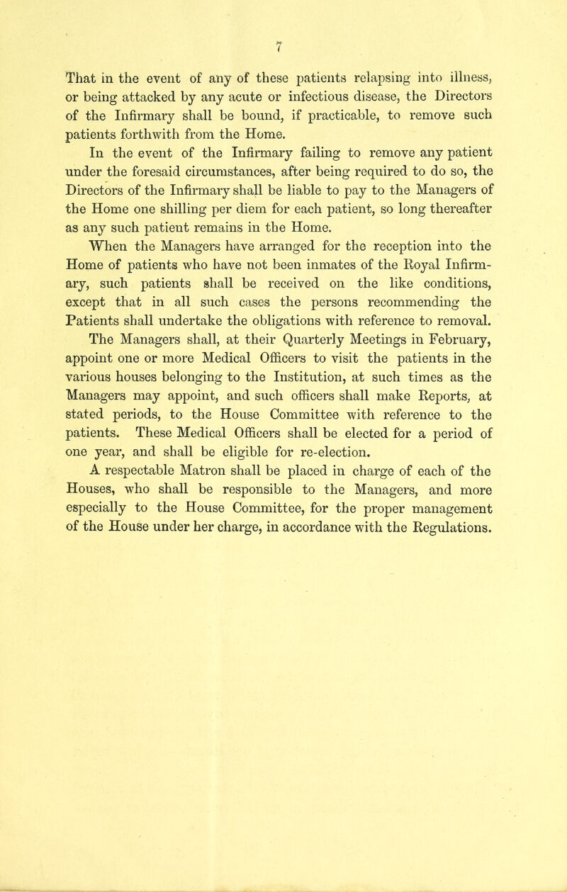 That in the event of any of these patients relapsing into illness, or being attacked by any acute or infectious disease, the Directors of the Infirmary shall be bound, if practicable, to remove such patients forthwith from the Home. In the event of the Infirmary failing to remove any patient under the foresaid circumstances, after being required to do so, the Directors of the Infirmary shall be liable to pay to the Managers of the Home one shilling per diem for each patient, so long thereafter as any such patient remains in the Home. When the Managers have arranged for the reception into the Home of patients who have not been inmates of the Royal Infirm- ary, such patients shall be received on the like conditions, except that in all such cases the persons recommending the Patients shall undertake the obligations with reference to removal. The Managers shall, at their Quarterly Meetings in February, appoint one or more Medical Officers to visit the patients in the various houses belonging to the Institution, at such times as the Managers may appoint, and such officers shall make Reports, at stated periods, to the House Committee with reference to the patients. These Medical Officers shall be elected for a period of one year, and shall be eligible for re-election. A respectable Matron shall be placed in charge of each of the Houses, who shall be responsible to the Managers, and more especially to the House Committee, for the proper management of the House under her charge, in accordance with the Regulations.