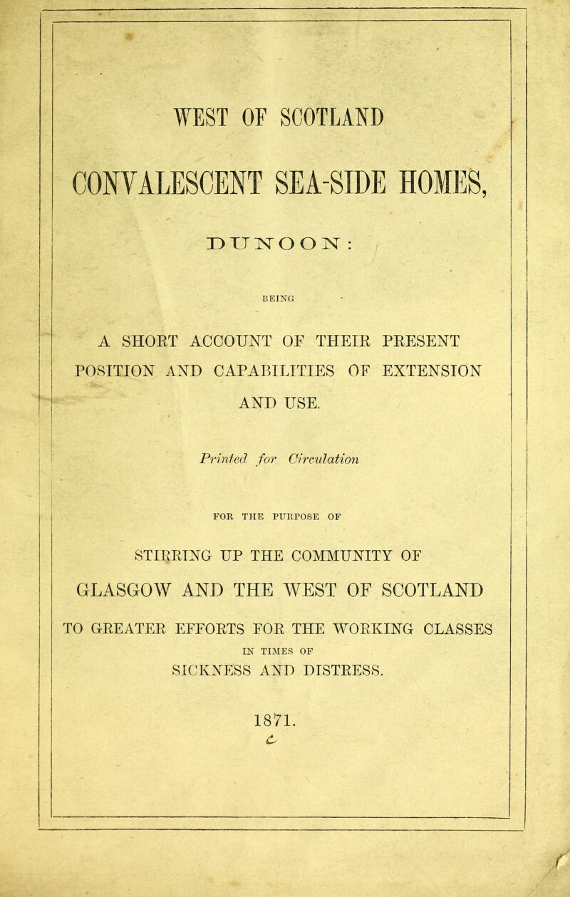 CONVALESCENT SEA-SIDE HOMES, DUNOON: BEING A SHORT ACCOUNT OF THEIR PRESENT POSITION AND CAPABILITIES OF EXTENSION AND USE. Printed for Circulation FOR THE PURPOSE OF STIRRING UP THE COMMUNITY OF GLASGOW AND THE WEST OF SCOTLAND TO GREATER EFFORTS FOR THE WORKING CLASSES IN TIMES OF SICKNESS AND DISTRESS. 1871.