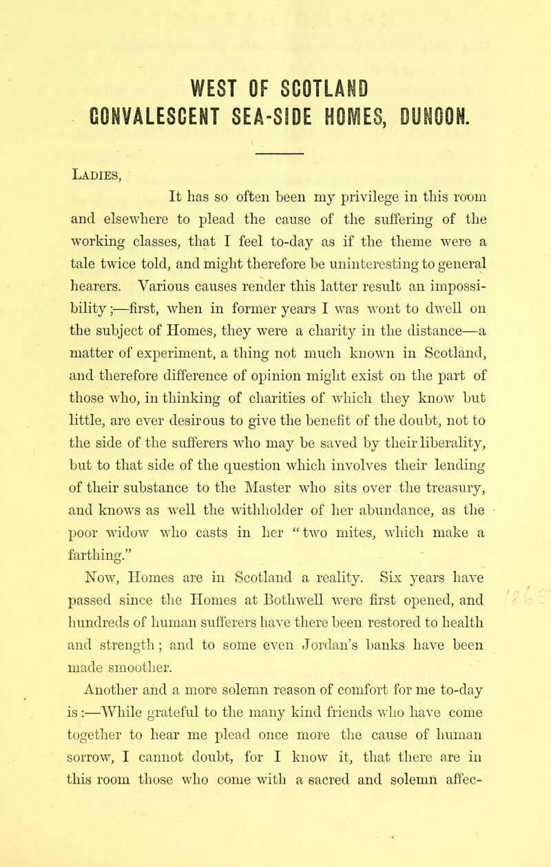 CONVALESCENT SEA-SSDE HOMES, DUNOON. Ladies, It has so often been my privilege in this room and elsewhere to plead the cause of the suffering of the working classes, that I feel to-day as if the theme were a tale twice told, and might therefore be uninteresting to general hearers. Various causes render this latter result an impossi- bility ;—first, when in former years I was wont to dwell on the subject of Homes, they were a charity in the distance—a matter of experiment, a thing not much known in Scotland, and therefore difference of opinion might exist on the part of those who, in thinking of charities of which they know but little, are ever desirous to give the benefit of the doubt, not to the side of the sufferers who may be saved by their liberality, but to that side of the question which involves their lending of their substance to the Master who sits over the treasury, and knows as well the withholder of her abundance, as the poor widow who casts in her “two mites, which make a farthing.” How, Homes are in Scotland a reality. Six years have passed since the Homes at Bothwell were first opened, and hundreds of human sufferers have there been restored to health and strength; and to some even Jordan’s banks have been made smoother. Another and a more solemn reason of comfort for me to-day is:—While grateful to the many kind friends who have come together to hear me plead once more the cause of human sorrow, I cannot doubt, for I know it, that there are in this room those who come with a sacred and solemn affec-