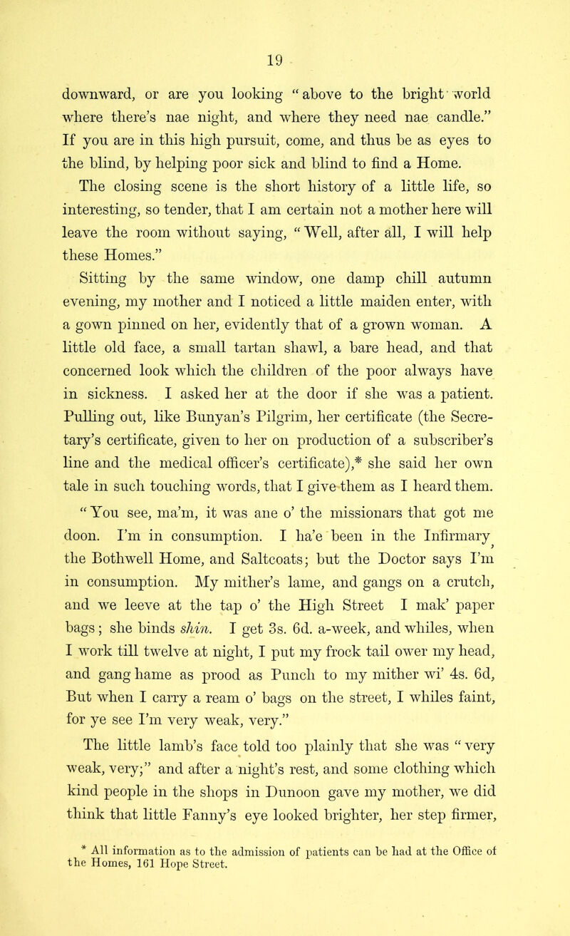 downward, or are yon looking “above to the bright world where there’s nae night, and where they need nae candle.” If you are in this high pursuit, come, and thus be as eyes to the blind, by helping poor sick and blind to find a Home. The closing scene is the short history of a little life, so interesting, so tender, that I am certain not a mother here will leave the room without saying, “Well, after all, I will help these Homes.” Sitting by the same window, one damp chill autumn evening, my mother and I noticed a little maiden enter, with a gown pinned on her, evidently that of a grown woman. A little old face, a small tartan shawl, a bare head, and that concerned look which the children of the poor always have in sickness. I asked her at the door if she was a patient. Pulling out, like Bunyan’s Pilgrim, her certificate (the Secre- tary’s certificate, given to her on production of a subscriber’s line and the medical officer’s certificate),* she said her own tale in such touching words, that I give-them as I heard them. “ You see, ma’m, it was ane o’ the missionars that got me doon. I’m in consumption. I ha’e' been in the Infirmary the Bothwell Home, and Saltcoats; but the Doctor says I’m in consumption. My mither’s lame, and gangs on a crutch, and we leeve at the tap o’ the High Street I mak’ paper bags; she binds shin. I get 3s. 6d. a-week, and whiles, when I work till twelve at night, I put my frock tail ower my head, and gang hame as prood as Punch to my mither wi’ 4s. 6d, But when I carry a ream o’ bags on the street, I whiles faint, for ye see I’m very weak, very.” The little lamb’s face told too plainly that she was “ very weak, very;” and after a night’s rest, and some clothing which kind people in the shops in Dunoon gave my mother, we did think that little Fanny’s eye looked brighter, her step firmer, * All information as to the admission of patients can be had at the Office of the Homes, 161 Hope Street.