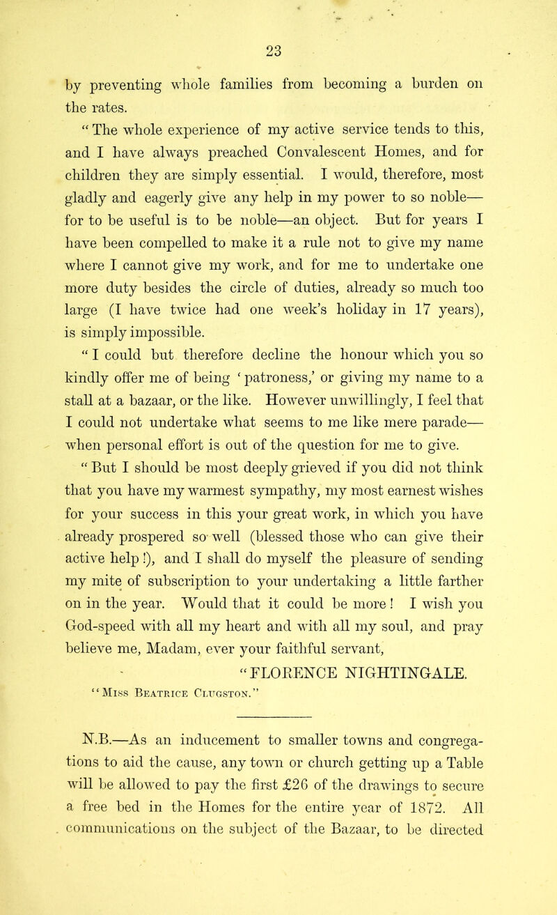 by preventing whole families from becoming a burden on the rates. “ The whole experience of my active service tends to this, and I have always preached Convalescent Homes, and for children they are simply essential. I would, therefore, most gladly and eagerly give any help in my power to so noble— for to be useful is to be noble—an object. But for years I have been compelled to make it a rule not to give my name where I cannot give my work, and for me to undertake one more duty besides the circle of duties, already so much too large (I have twice had one week’s holiday in 17 years), is simply impossible. “ I could but therefore decline the honour which you so kindly offer me of being ‘ patroness,’ or giving my name to a stall at a bazaar, or the like. However unwillingly, I feel that I could not undertake what seems to me like mere parade— when personal effort is out of the question for me to give. “ But I should be most deeply grieved if you did not think that you have my warmest sympathy, my most earnest wishes for your success in this your great work, in which you have already prospered so- well (blessed those who can give their active help!), and I shall do myself the pleasure of sending my mite of subscription to your undertaking a little farther on in the year. Would that it could be more! I wish you God-speed with all my heart and with all my soul, and pray believe me, Madam, ever your faithful servant, “FLORENCE NIGHTINGALE. “Miss Beatrice Cltjgston.” N.B.—As an inducement to smaller towns and congrega- tions to aid the cause, any town or church getting up a Table will be allowed to pay the first £26 of the drawings to secure a free bed in the Homes for the entire year of 1872. All communications on the subject of the Bazaar, to be directed