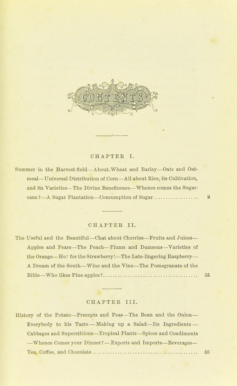 Summer in the Harvest-field—About .Wheat and Barley—Oats and Oat- meal—Universal Distribution of Corn—All about Rice, its Cultivation, and its Varieties—The Divine Beneficence—Whence comes the Sugar- cane ?—A Sugar Plantation—Consumption of Sugar 9 CHAPTER II. The Useful and the Beautiful—Chat about Cherries—Fruits and Juices— Apples and Pears—The Peach—Plums and Damsons—Varieties of the Orange—Ho! for the Strawberry!—The Late-lingering Raspberry— A Dream of the South—Wine and the Vine—The Pomegranate of the Bible—Who likes Pine-apples ? 35 CHAPTER III. History of the Potato—Precepts and Peas—The Bean and the Onion— Everybody to his Taste — Making up a Salad—Its Ingredients — Cabbages and Superstitions—Tropical Plants—Spices and Condiments —Whence Comes your Dinner? — Exports and Imports—Beverages— Tea, Coffee, and Chocolate 65