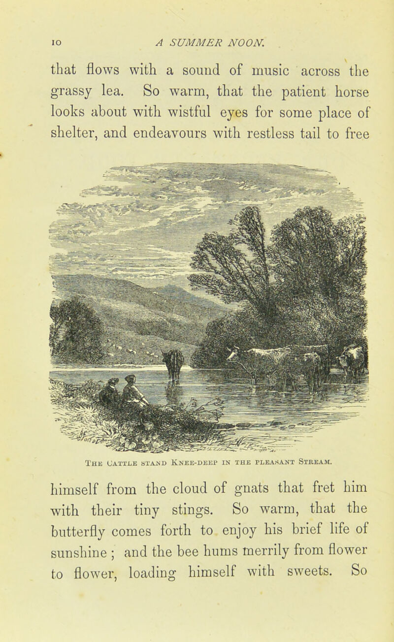 that flows with a sound of music across the grassy lea. So warm, that the patient horse looks about with wistful eyes for some place of shelter, and endeavours with restless tail to free The Cattle stand Knee-deep in the pleasant Stream. himself from the cloud of gnats that fret him with their tiny stings. So warm, that the butterfly comes forth to enjoy his brief life of sunshine ; and the bee hums merrily from flower to flower, loading himself with sweets. So