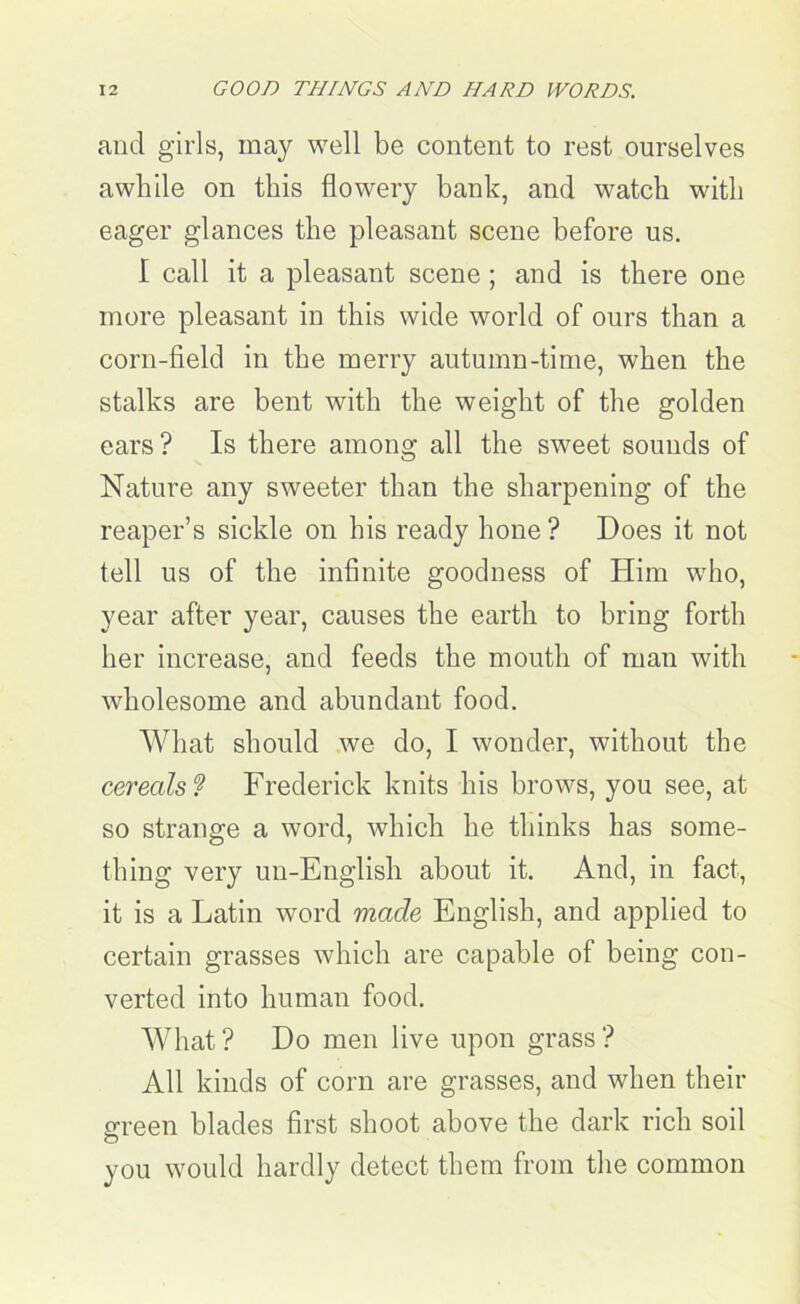 and girls, may well be content to rest ourselves awhile on this flowery bank, and watch with eager glances the pleasant scene before us. I call it a pleasant scene ; and is there one more pleasant in this wide world of ours than a corn-field in the merry autumn-time, when the stalks are bent with the weight of the golden ears? Is there among all the sweet sounds of Nature any sweeter than the sharpening of the reaper’s sickle on his ready hone ? Does it not tell us of the infinite goodness of Him who, year after year, causes the earth to bring forth her increase, and feeds the mouth of man with wholesome and abundant food. What should we do, I wonder, without the cereals ? Frederick knits his brows, you see, at so strange a word, which he thinks has some- thing very un-English about it. And, in fact, it is a Latin word made English, and applied to certain grasses which are capable of being con- verted into human food. What? Do men live upon grass? All kinds of corn are grasses, and when their green blades first shoot above the dark rich soil o you would hardly detect them from the common