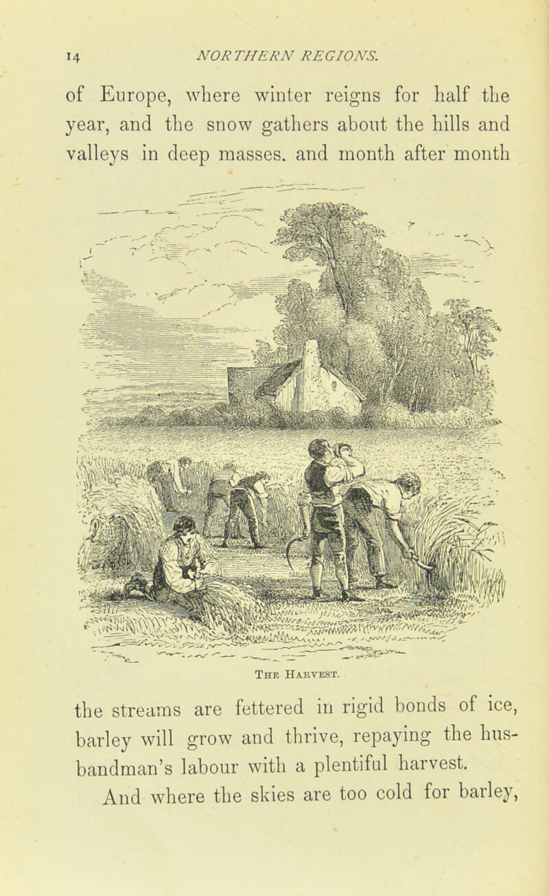 of Europe, where winter reigns for half the year, and the snow gathers about the hills and valleys in deep masses, and month after month The Harvest. the streams are fettered in rigid bonds of ice, barley will grow and thrive, repaying the hus- bandman’s labour with a plentiful harvest. And where the skies are too cold for barley,