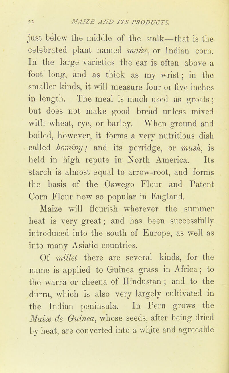 just below the middle of the stalk—that is the celebrated plant named maize, or Indian corn. In the large varieties the ear is often above a foot long, and as thick as ray wrist; in the smaller kinds, it will measure four or five inches in length. The meal is much used as groats ; but does not make good bread unless mixed with wheat, rye, or barley. When ground and boiled, however, it forms a very nutritious dish called hominy; and its porridge, or mush, is held in high repute in North America. Its starch is almost equal to arrow-root, and forms the basis of the Oswego Flour and Patent Corn Flour now so popular in England. Maize will flourish wherever the summer heat is very great; and has been successfully introduced into the south of Europe, as well as into many Asiatic countries. Of millet there are several kinds, for the name is applied to Guinea grass in Africa; to the warra or cheena of Hindustan ; and to the durra, which is also very largely cultivated in the Indian peninsula. In Peru grows the Maize de Guinea, whose seeds, after being dried by heat, are converted into a whjte and agreeable