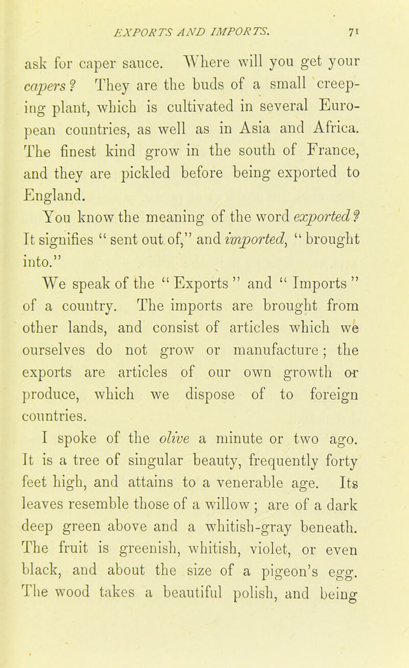 ask for caper sauce. Where will you get your capers ? They are the buds of a small creep- ing plant, which is cultivated in several Euro- pean countries, as well as in Asia and Africa. The finest kind grow in the south of France, and they are pickled before being exported to England. You know the meaning of the word exported? It signifies “ sent out of,” and imported, “ brought into.” We speak of the “ Exports ” and “ Imports ” of a country. The imports are brought from other lands, and consist of articles which we ourselves do not grow or manufacture; the exports are articles of our own growth or produce, which we dispose of to foreign countries. I spoke of the olive a minute or two ago. It is a tree of singular beauty, frequently forty feet high, and attains to a venerable age. Its leaves resemble those of a willow ; are of a dark deep green above and a whitish-gray beneath. The fruit is greenish, whitish, violet, or even black, and about the size of a pigeon’s egg. The wood takes a beautiful polish, and being