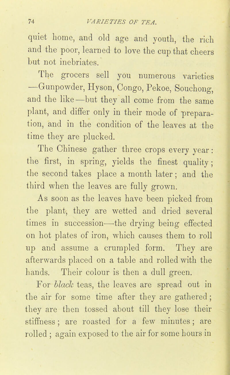 quiet home, and old age and youth, the rich and the poor, learned to love the cup that cheers hut not inebriates. The grocers sell you numerous varieties —Gunpowder, Hyson, Congo, Pekoe, Souchong, and the like—but they all come from the same plant, and differ only in their mode of prepara- tion, and in the condition of the leaves at the time they are plucked. The Chinese gather three crops every year: the first, in spring, yields the finest quality; the second takes place a month later; and the third when the leaves are fully grown. As soon as the leaves have been picked from the plant-, they are wetted and dried several times in succession—the drying being effected on hot plates of iron, which causes them to roll up and assume a crumpled form. They are afterwards placed on a table and rolled with the hands. Their colour is then a dull green. For black teas, the leaves are spread out in the air for some time after they are gathered ; they are then tossed about till they lose their stiffness; are roasted for a few minutes; are rolled ; again exposed to the air for some hours in